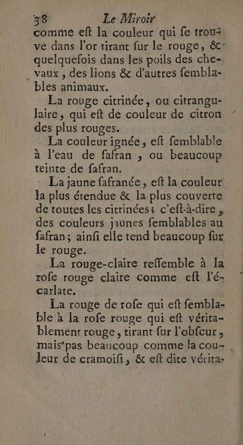 comme eft la couleur qui fe trou: ve dans l'or tirant fur le rouge, &* quelquefois dans les poils des che- . vaux , des lions & d’autres fembla- bles animaux. La rouge citrinée, ou citrangu- laire, qui eft de couleur de citron des plus rouges. La couleur ignée, eft femblable a l’eau de fafran ; ou beaucoup teinte de fafran. La jaune fafranée , eft la couleur la plus étendue & la plus couverte de toutes les citrinées: c’eft-à-dire , des couleurs jaunes femblables au fafran; ainf elle tend beaucoup fur le rouge. La rouge-claire reflemble à Ia rofe rouge claire comme eft l’é- carlate. La rouge de rofe qui eft fembla- ble à [a rofe rouge qui eft vérita- blement rouge, tirant fur l’obfcur, mais‘pas beaucoup comme la cou- | leur de cramoifi, & eft dite vérita-
