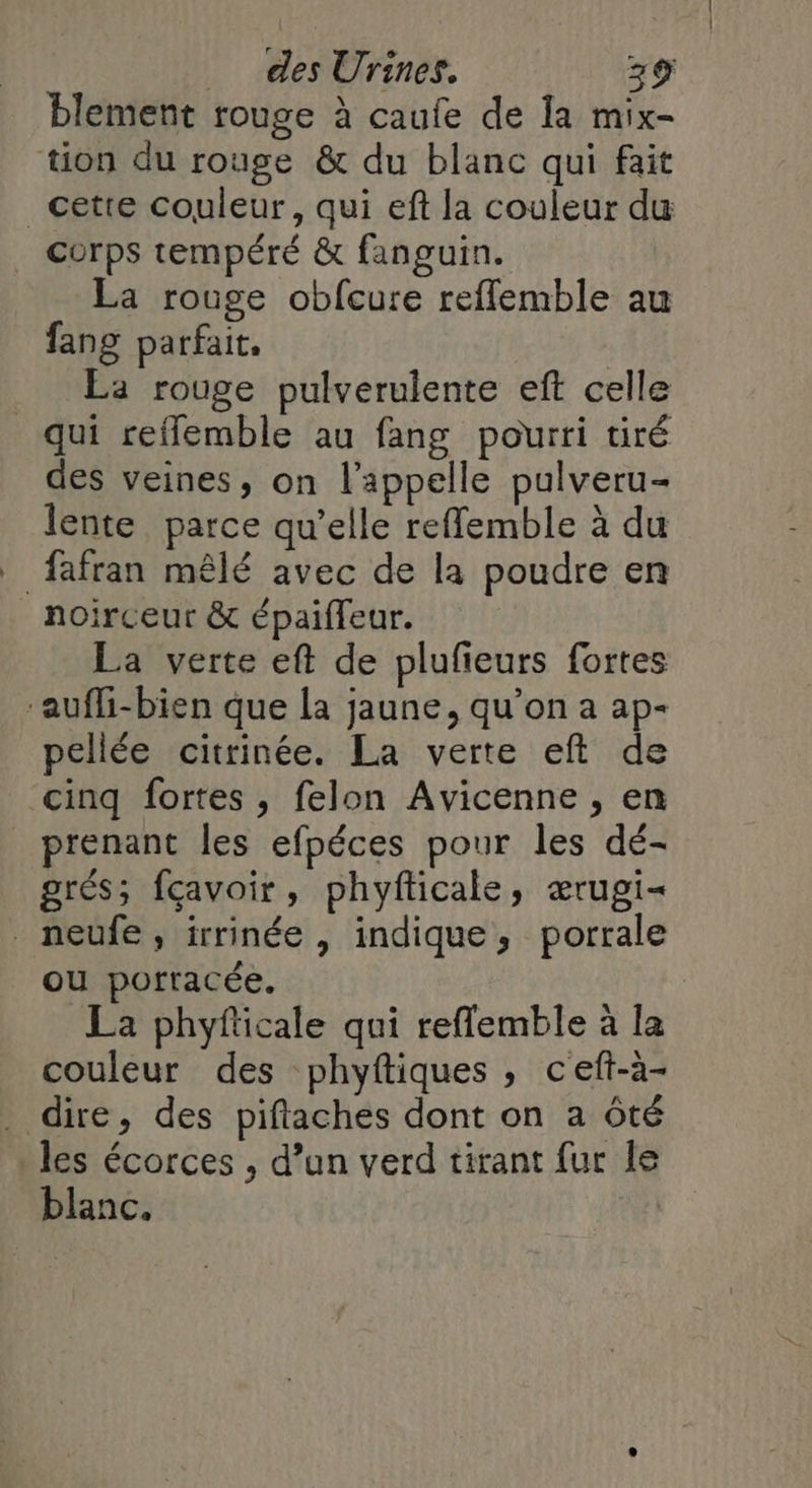 blement rouge à caufe de Ia mix- tion du rouge &amp; du blanc qui fait _cetre couleur, qui eft la couleur du corps tempéré &amp; fanguin. La rouge obfcure reffemble au fang parfait. La rouge pulverulente eft celle qui reflemble au fang pourri tiré des veines, on l'appelle pulveru- lente parce qu’elle reffemble à du fafran mêlé avec de la poudre en noirceur &amp; épaiffeur. La verte eft de plufeurs fortes -aufli-bien que la jaune, qu’on a ap- pellée citrinée. La verte eft de cinq fortes , felon Avicenne , en _ prenant les efpéces pour les dé- grés; fçavoir, phyfticale, ærugi- neufe, irrinée, indique, porrale ou porracée. La phyfticale qui reflemble à la couleur des phyftiques , ceft-à- dire, des piftaches dont on a ôté les écorces , d’un verd tirant fur le blanc. |