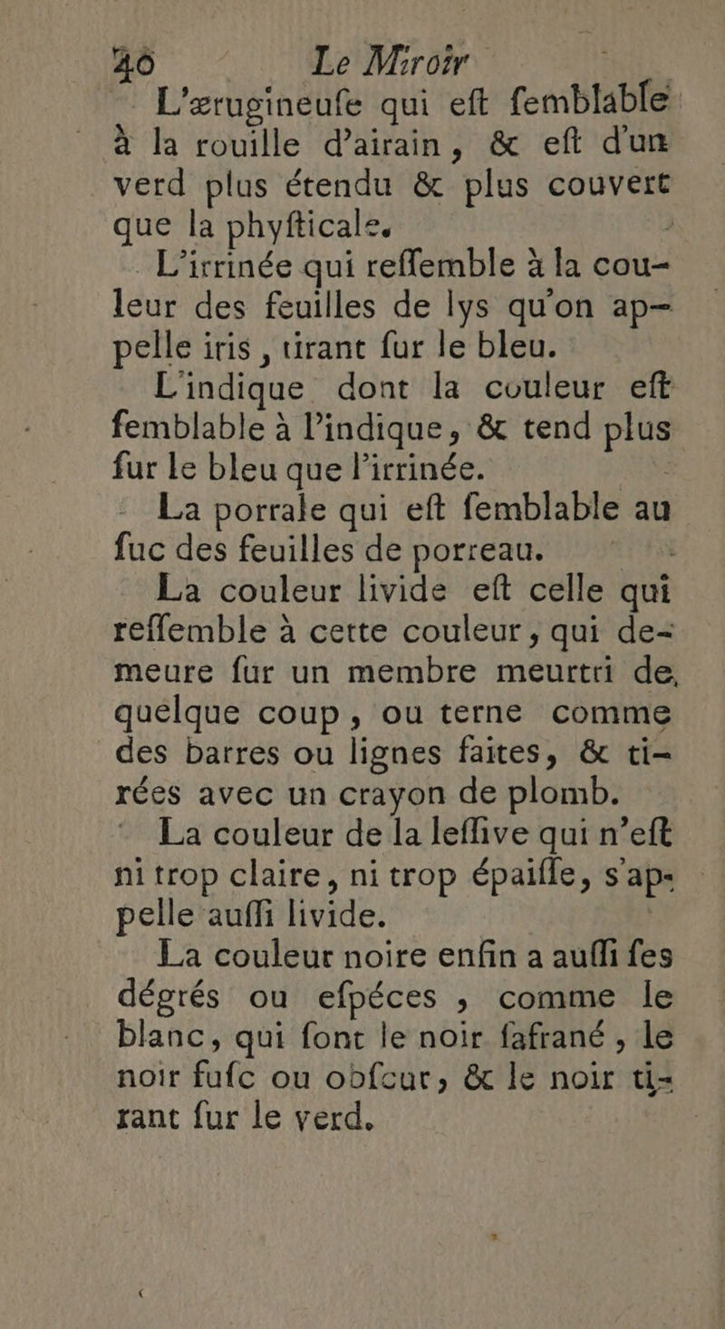 L'erugineufe qui eft Cmblablé à la rouille d’airain, &amp; eft dun verd plus étendu &amp; os couvert que la phyfticale. L’irrinée qui reflemble à la cou- leur des feuilles de lys qu'on ap- pelle iris , tirant fur le bleu. L'indique dont la couleur eft femblable à l’indique, &amp; tend Ps fur Le bleu que lirrinée. La porrale qui eft femblable au fuc des feuilles de porreau. La couleur livide eft celle qui reflemble à cette couleur, qui de- meure fur un membre meurtri de, quélque coup, ou terne comme des barres ou lignes faites, &amp; ti- rées avec un crayon de plomb. La couleur de la leffive qui n’eft fi trop claire, ni trop épaille, s ap pelle auffi livide, La couleur noire enfin a aufli fes dégrés ou efpéces ; comme le blanc, qui font le noir fafrané , le noir fat ou obfcut, &amp; le noir ti= rant fur le verd.