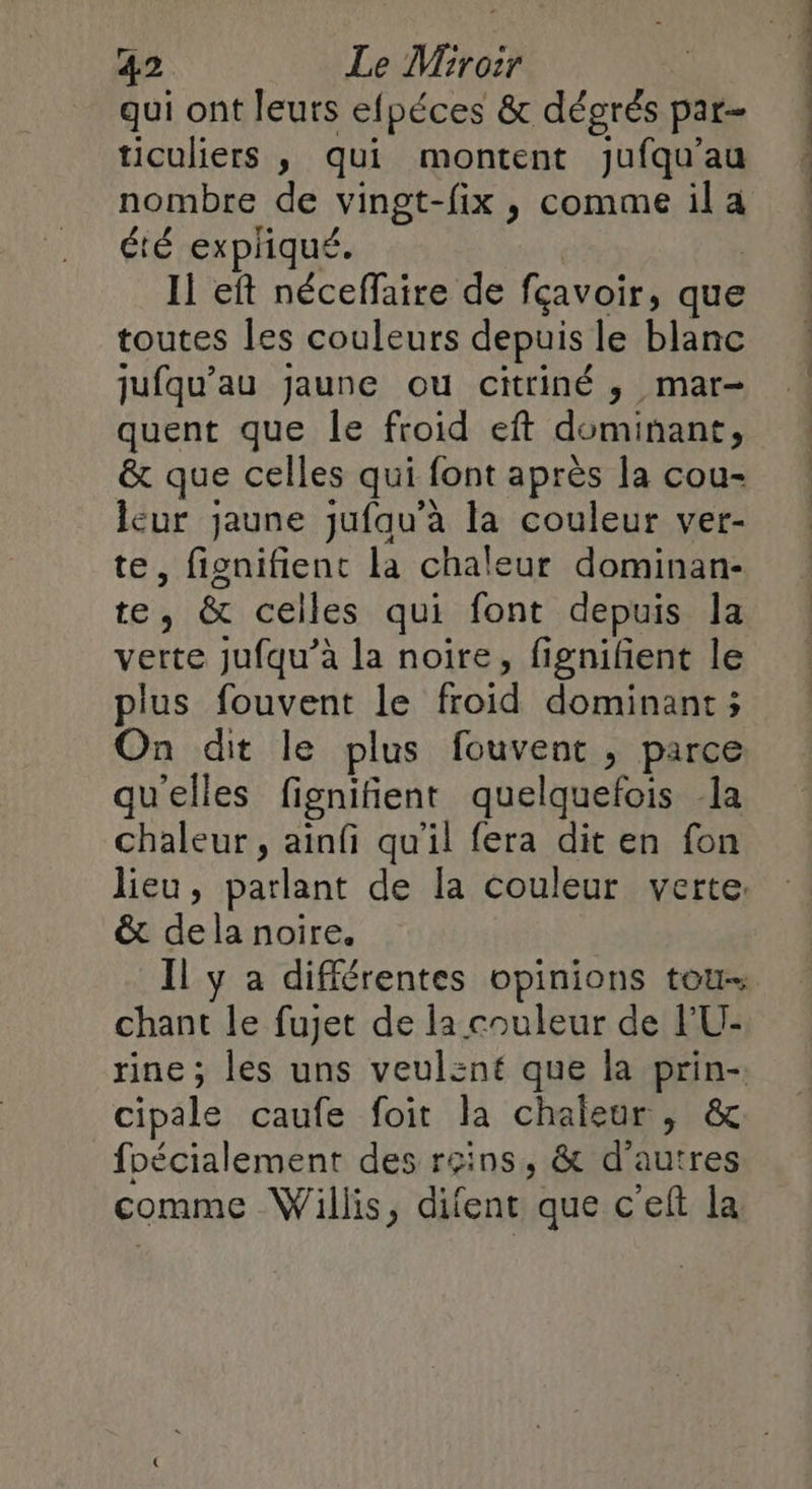 qui ont leuts efpéces &amp; dégrés par- ticuliers , qui montent jufqu’au nombre de vingt-fix , comme il a été expliqué. | Il eft néceffaire de fçavoir, que toutes les couleurs depuis le blanc jufqu’au jaune ou citriné , mar- quent que Île froid eft dominant, &amp; que celles qui font après la cou- lcur jaune jufau’à la couleur ver- te, fignifient la chaleur dominan- te, &amp; celles qui font depuis la verte jufqu’à la noire, fignifent le plus fouvent le froid dominant ; On dit le plus fouvent , parce qu'elles fignifient quelquefois la chaleur, ainfi qu'il fera dit en fon lieu, parlant de [a couleur verte: &amp; dela noire. Il y a différentes opinions tou- chant le fujet de la couleur de l'U- rine ; les uns veulent que la prin-. cipale caufe foit la chaleur, &amp; foécialement des reins, &amp; d'autres comme Willis, difent que c'elt la PRE PP CS