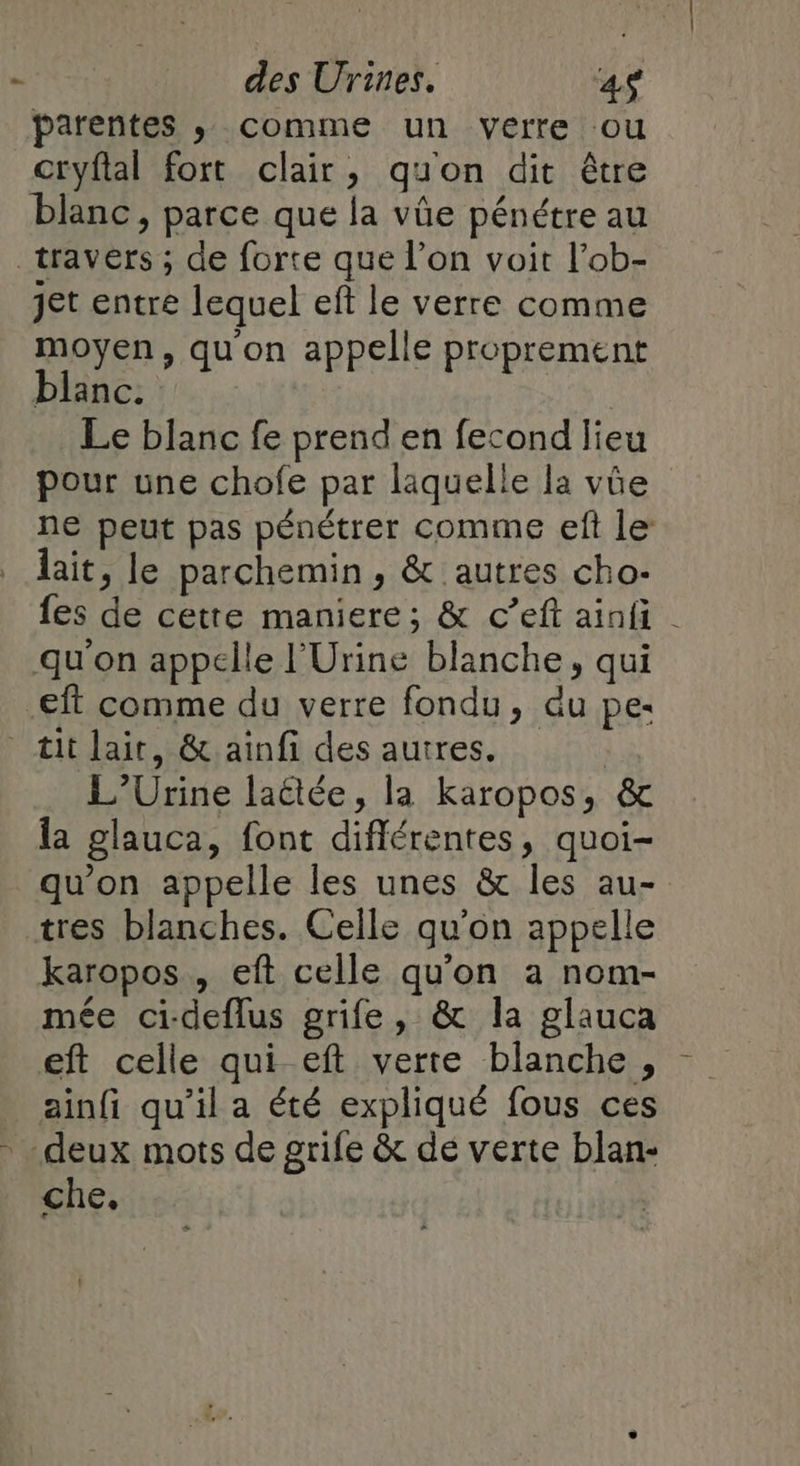 parentes ,; comme un verre ou cryflal fort clair, quon dit être blanc, parce que la vûüe pénétre au _travérs ; de forte que l’on voit l’ob- jet entre lequel eft le verre comme moyen, quon appelle proprement blanc. | Le blanc fe prend en fecond lieu pour une chofe par laquelle la vûe ne peut pas pénétrer comme ef le: lait, le parchemin, &amp; autres cho: fes de cetre maniere; &amp; c’eft ainfi | qu'on appelle l'Urine blanche, qui -eft comme du verre fondu, du pes tit lait, &amp; aïnfi des autres. L’Urine laétée, la karopos, &amp; la glauca, font diflérentes, quoi- qu'on appelle les unes &amp; les au- tres blanches. Celle qu'on appelle karopos , eft celle qu'on a nom- mée ci-deflus grife, &amp; la glauca eft celle qui eft verre blanche , ainfi qu'il a été expliqué fous ces deux mots de grife &amp; dé verte blan- che,