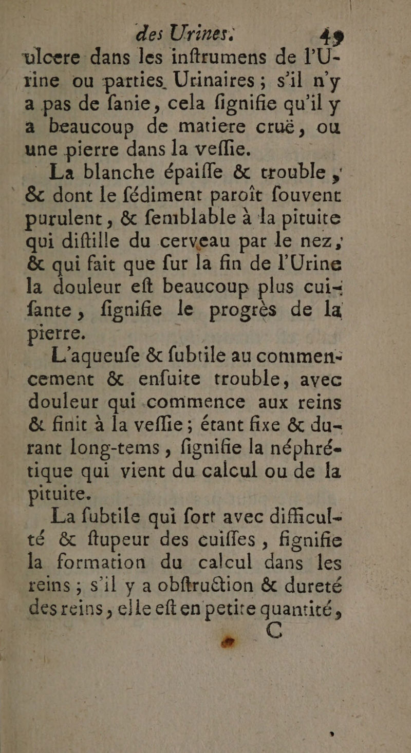 ulcere dans les inftrumens de l’U- rine ou parties. Urinaires; s’il n'y a pas de fanie, cela fignifie qu'il y a beaucoup de matiere cru, où une pierre dans la veffie. La blanche épaifle &amp; trouble ; W: * &amp; dont le fédiment paroit fouvent purulent , &amp; femblable à la pituite qui diftille du cerveau par le nez, &amp; qui fait que fur la fin de l’'Urine la douleur eft beaucoup plus cui fante, fignifie le progrès de la pierre. L'aqueufe &amp; fubrile au commen: cement &amp; enfuite trouble, avec douleur qui commence aux reins &amp; finit à la veflie ; étant fixe &amp; du- rant long-tems ; fignifie la néphré- tique qui vient du calcul ou de la pituite. La fubtile qui fort avec dificul- té &amp; ftupeur des cuilfes , fignifie la formation du calcul dans les reins ; s'il y a obftruétion &amp; dureté des reins , elle eft en petite quantité,