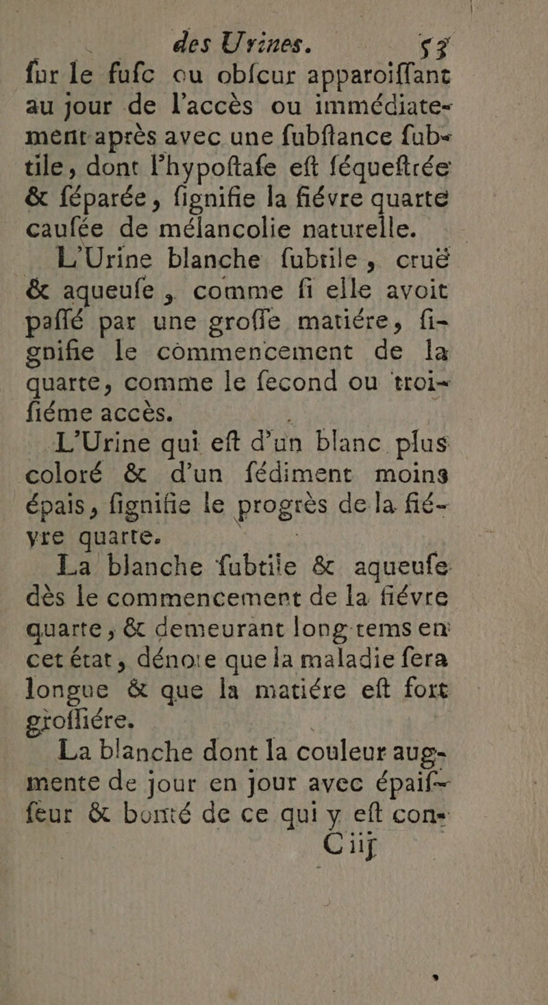 für le fufc ou obfcur apparoiffant au jour de l'accès ou immédiate- mentaprès avec une fubflance fub- tile, dont Phypoftafe eft féqueftrée &amp; féparée, fignifie la fiévre quarte caufée de mélancolie naturelle. L'Urine blanche fubrile, cruë &amp; aqueufe , comme fi elle avoit pañlé par une groffe matiére, fi- gnifie le commencement de la quarte, comme le fecond ou troi- fiéme accès. L'Urine qui eft d’un blanc plus coloré &amp; d’un fédiment moins épais, figniie le progrès de la fié- yre quarte. La blanche fubtiie &amp; aqueufe dès le commencement de la fiévre quarte , &amp; demeurant long rems en: cet état, dénoie que la maladie fera longue &amp; que la matiére eft for grofhére. La blanche dont la couleur aug- mente de jour en Jour avec épaif- feur &amp; bonté de ce qui y eft cons Ci