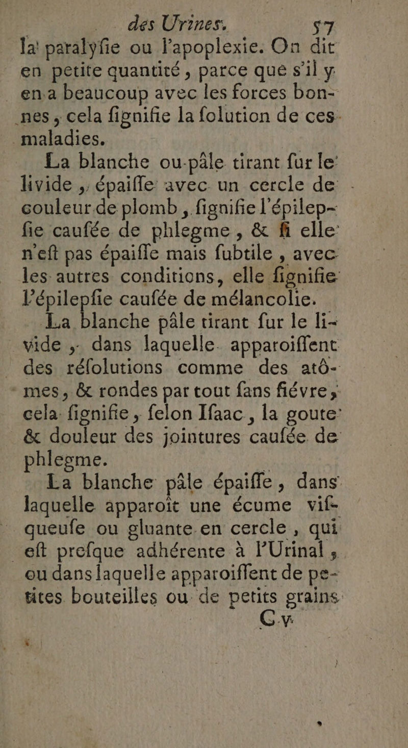 la! paralyfie ou lapoplexie. On dit en petite quantité, parce que s’il y _ en.a beaucoup avec les forces bon- nes ; cela fipnifie la folution de ces. maladies. La blanche ou-pâle tirant fur le’ livide ;; épaifle avec un cercle de couleur.de plomb , fignifie l'épilep- fie caufée de phlegme , &amp; fi elle: n'eft pas épaifle mais fubtile , avec. les autres conditions, elle fignifie l’épilepfie caufée de mélancolie. La blanche pâle tirant fur le li- vide ;- dans laquelle. apparoiffent _ des rélolutions comme des atô- mes, &amp; rondes par tout fans fiévre ;: cela fignifie ; felon Ifaac, la goute: &amp; douleur des jointures caufée de phlegme. 4 La blanche pâle épaiffle, dans laquelle apparoït une écume vif- _ queufe ou gluante.en cercle, qui _eft prefque adhérente à l'Urinal , ou dans laquelle apparoiffent de pe- tites bouteilles ou de ne grains &gt; -V: