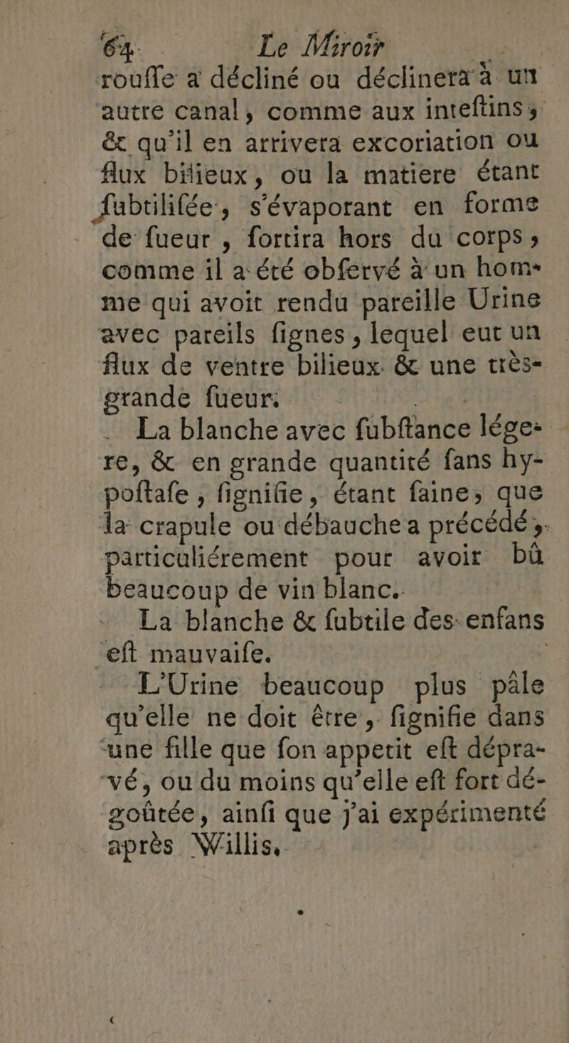 roufle a décliné ou déclinera à un autre canal, comme aux inteftinss &amp;t qu’il en arrivera excoriation ou flux bilieux, ou la matiere étant fabtilifée, s'évaporant en forme de fueur , fortira hors du corps; comme il a été obfervé à un hom- me qui avoit rendu pareille Urine avec pareils fignes , lequel eut un flux de ventre bilieux. &amp; une très- grande fueur. “A ie À La blanche avec fubftance lége: re, &amp; en grande quantité fans hy- poftafe , fignifie , étant faine, que la crapule ou débauche a précédé 3. particuliérement pour avoir bû beaucoup de vin blanc. La blanche &amp; fubtile des enfans eft mauvaife. L'Urine beaucoup plus pâle qu'elle ne doit être, fignifie dans une fille que fon appetit eft dépra- vé, ou du moins qu’elle eft fort dé- goûtée, ainfi que J'ai expérimenté après Willis,