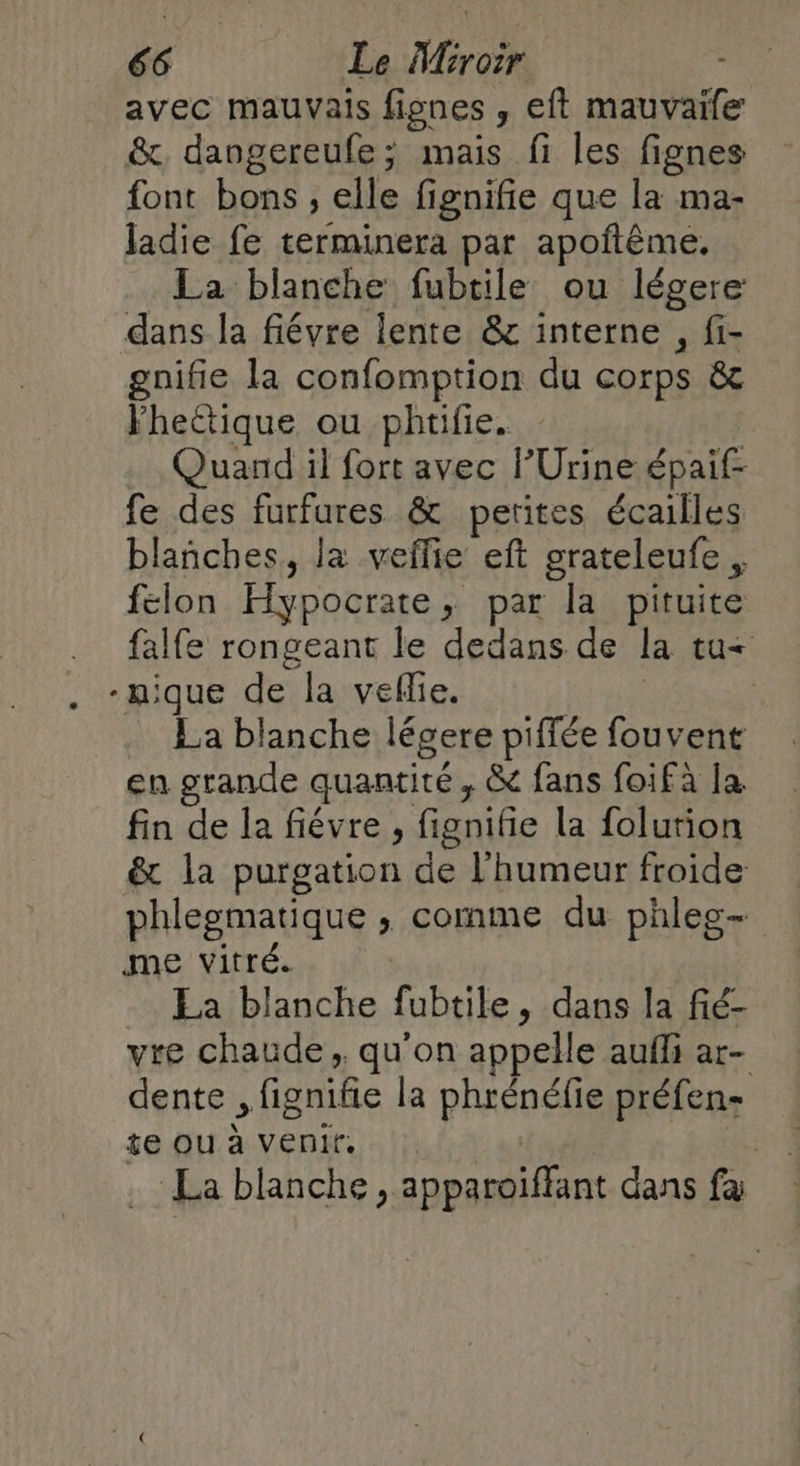 avec mauvais fignes , eff mauvaifc &amp;, dangereufe; mais fi les fignes font bons, elle fignifie que la ma- ladie fe terminera par apoftême, La blanche fubtile ou légere dans la fiévre lente &amp; interne , fi- gnifie la confomption du corps &amp; Yhectique ou phtifie. Quand il fort avec l’Urine épaif- fe des furfures &amp; petites écailles blañches, la veflie eft grateleufe, felon Hypocrate, par la pituite falfe rongeant le dedans de la tu&lt; La blanche légere piffée fouvent en grande quantité, &amp; fans foifà la. fin de la fiévre , fignifie la folution &amp; la purgation de l'humeur froide phlegmatique , comme du phleg- me vitré. Ea blanche fubtile, dans la fié- vre chaude, qu'on appelle aufli ar- dente , fignifie la phrénéfie préfen- te ou à venir. Pr | . La blanche , apparoïffant dans fa