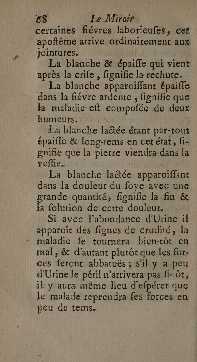 certaines fiévres laborieufes, cet _apoftême arrive ordinairement aux jointures. La blanche &amp; épaiffe qui vient après la crife , fignifie la rechute. La blanche apparoiffant épaiffe dans la fiévre ardente , fignifie que fa maladie eft compofée de deux humeurs. | | La blanche la@ée étant par-tout épaifle &amp; long-rems en cet état, fi- gnifie que la pierre viendra dans la vefñe. | La blanche la@tée apparoiffant dans la douleur du foye avec une grande quantité, fignifie la fin &amp; fa folution de cette douleur. Si avec l’abondance d'Urine il apparoît des fignes de crudiré, la maladie fe tournera bien-tôt en mal, &amp; d'autant plutôt que les for- ces feront abbatuës ; s’il y a peu d Urine le péril n’arrivera pas fi-ôt, il y aura même lieu d'efpérer que le malade reprendra fes forces en peu de tems.