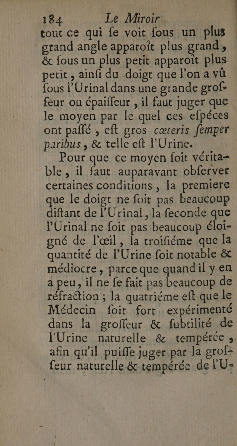 tout ce qui fe voit fous un plus : grand angle apparoït plus grands &amp; fous un plus petit apparoît plus petit, ainfi du doigt que l’on a vû fous l’Urinal dans une grande grof- feur ou épaiffeur , il faut juger que le moyen par le quel ces efpéces ont pallé , eft oros cœteris femper paribus , &amp; telle eft l’Urine. Pour que ce moyen foit vérita= ble, il faut auparavant obferver certaines conditions , la premiere que le doigt ne foit pas beaucoup diftant de l’Urinal , la feconde que l’Urinal ne foit pas beaucoup éloi- gné de l'œil, la troifiéme que la quantité de l’Urine foit notable &amp; médiocre, parceque quandil yen a peu, il ne fe fait pas beaucoup de réfraétion ; la quatriéme eft que le Médecin foit fort. expérimenté dans la groffeur &amp; fubtilité de l'Urine naturelle &amp; tempérée ». afin qu'il puiffe juger.par la grof+ feur naturelle &amp; tempérée de l'U: