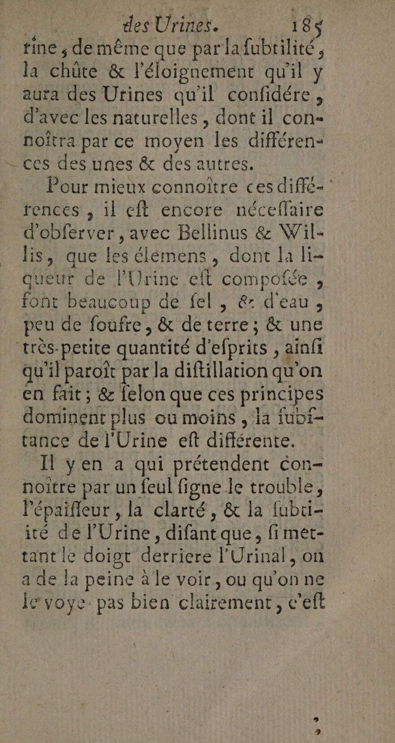 | _ des Urines. 185$ rine ; de même que par lafubtilité, la chüte &amp; l'éloignement qu'il y aura des Urines qu’il confidére, d'avec les naturelles, dont il con- noîtra par ce moyen les différen- -— ces des unes &amp; des autres. Pour mieux connoître ces diffé rences , il eft encore néceflaire d’obferver , avec Bellinus &amp; Wil- lis, que les élémens, dont la li- queur de lUrinc eft compofée , font beaucoup de fel , &amp;: d'eau, peu de foufre, &amp; deterre; &amp; une très-petite quantité d'efprits , ainfi qu'il paroït par la diftillation qu’on en fait; &amp; felon que ces principes dominent plus ou moins , la iubi- tance de l'Urine eft différente. Il yen a qui prétendent con- noitre par un feul figne le trouble, lépaifleur , la clarté, &amp; la fubui- ité de l’Urine, difantque, fi met- tant le doiot derriere l'Urinal, on a de la peine à le voir, ou qu'on ne Je voye- pas bien clairement, c'eft 0