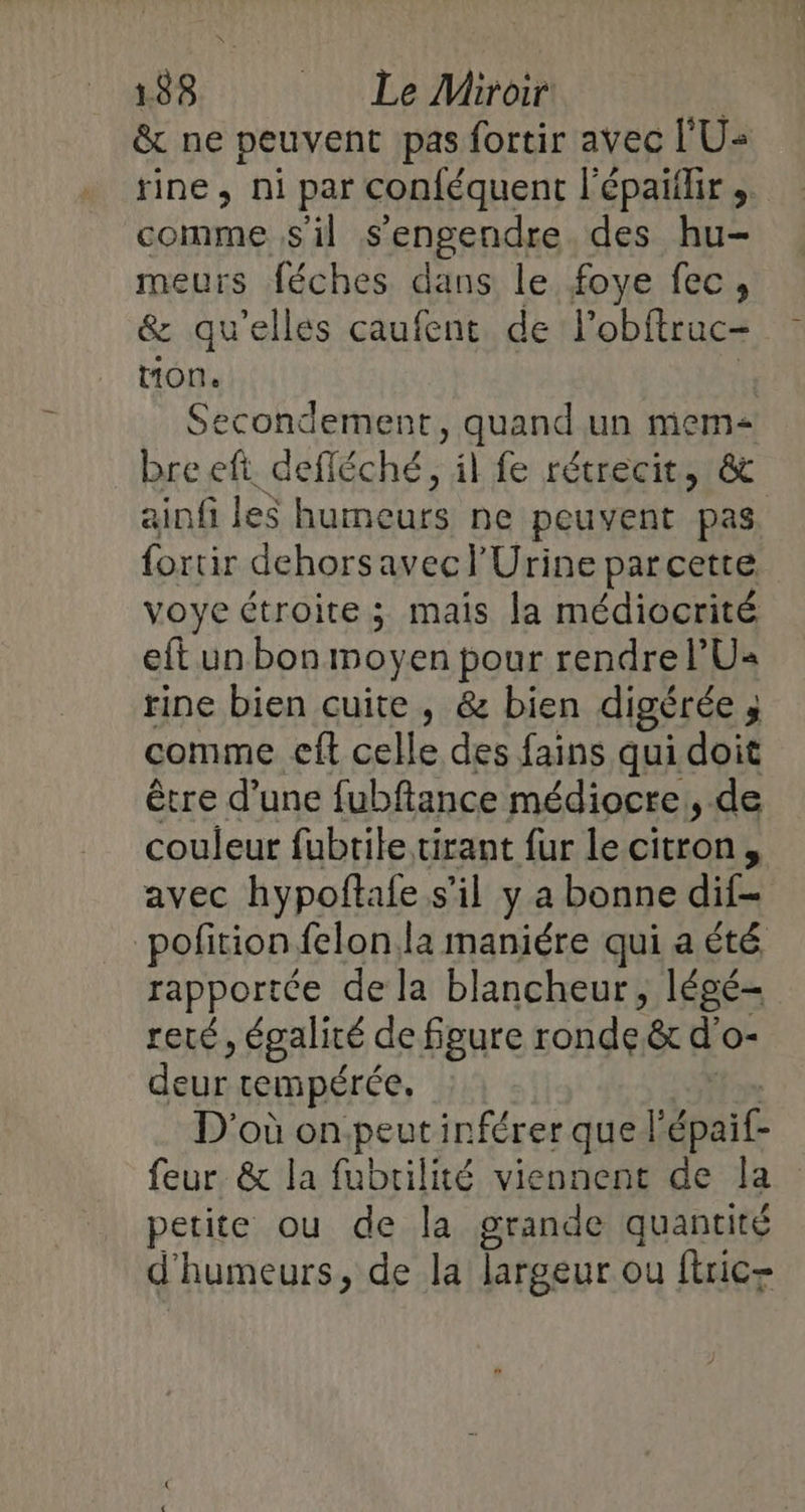 &amp; ne peuvent pas fortir avec l'U« rine, ni par conféquent l'épaïflir , comme s'il s’engendre des hu- meurs féches dans le foye fec, &amp; qu'elles caufent de Fobftruc- tion. | Secondement, quand un mem bre eft defléché, il fe rétrecit, &amp; ainfi les humeurs ne peuvent pas. fortir dehorsavecl'Urine parcette voye étroite ; mais la médiocrité eft un bon moyen pour rendre PU« rine bien cuite , &amp; bien digérée P\ comme eft celle des fains qui doit être d’une fubftance médiocre, de couleur fubtile tirant fur le citron, avec hypoftafe s’il y a bonne dif- pofition felon la maniére qui a été rapportée de la blancheur, légé- reté, égalité de figure ronde &amp; d'o- deur tempérée, D'où onpeutinférer quel ait feur &amp; la fubrilité viennent de la petite ou de la grande quantité d'humeurs, de la largeur ou ftric-