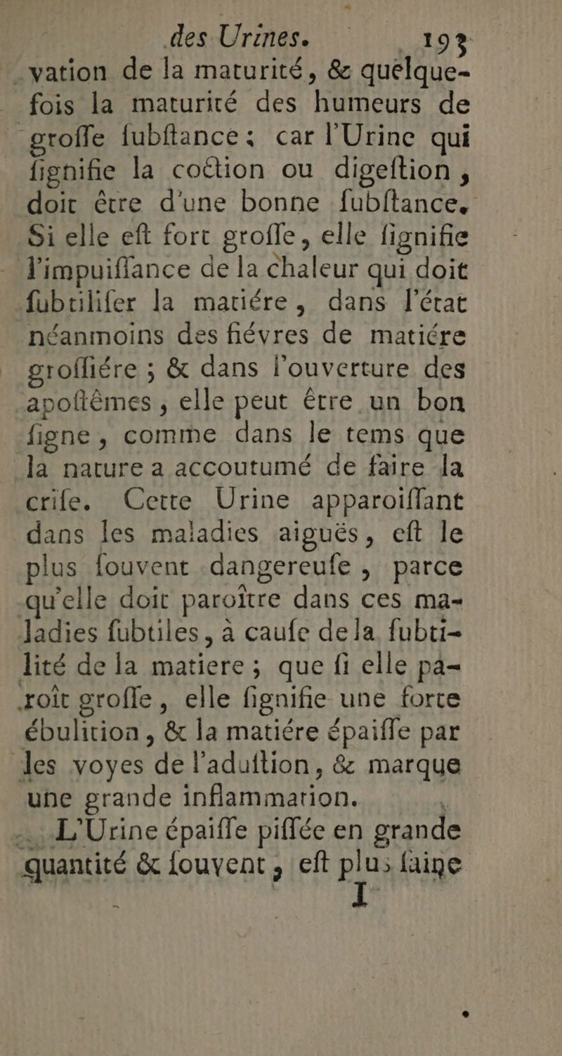 .vation de la maturité, &amp; quelque- __ fois la maturité des humeurs de groffe fubflance: car l'Urine qui fignifie la cottion ou digeftion, doit être d'une bonne fubftance. Si elle ef fort grofle, elle fignifie J'impuiflance de la chaleur qui doit fubrilifer la matiére, dans l’état néanmoins des fiévres de matiére rofliére ; &amp; dans l'ouverture des apolièmes , elle peut Etre un bon figne, comme dans le tems que la nature a accoutumé de faire la crife. Cette Urine apparoiffant dans les maladies aiguës, eft le plus fouvent dangereufe , parce qu'elle doit paroïtre dans ces ma- Jadies fubtiles, à caufe dela fubti- lité de la matiere ; que fi elle pa= roit grofle, elle fi fignifie une forte ébulition , &amp; la matiére épaiffe par les voyes ‘dé l'aduftion, &amp;: marque une grande inflammation. ….L'Urine épaiffe piffée en grande quantité &amp; fouvent, eft RES faine