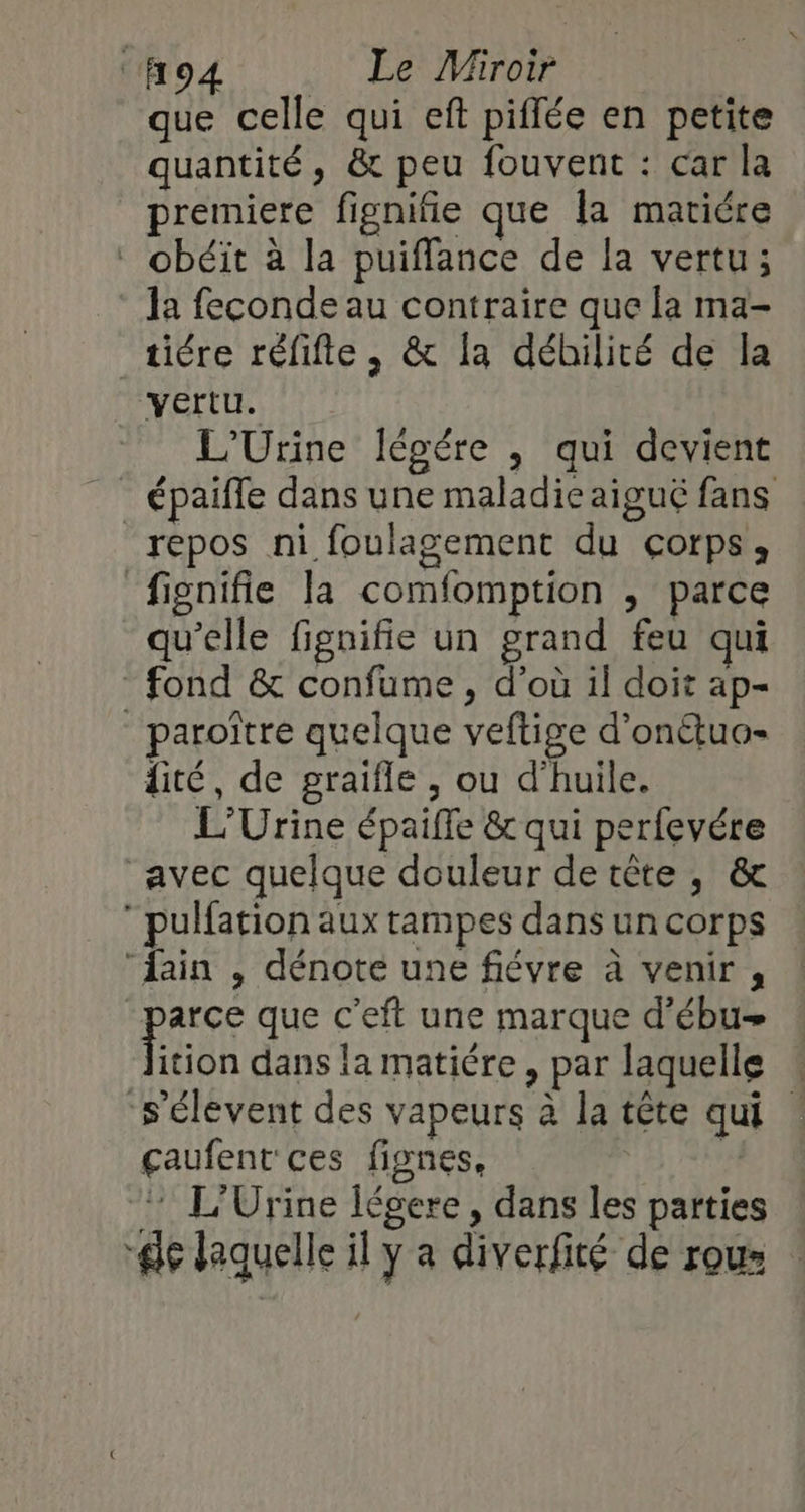 que celle qui eft piffée en petite quantité, &amp; peu fouvent : car la premiere fignifie que la matiére * obéït à la puiffance de la vertu; la feconde au contraire que la ma- _ tiére réfifte, &amp; la déhilité de la vertu. L'Urine légére , qui devient _ épaiffe dans une maladieaiguë fans repos ni foulagement du çorps, fignifie la comfomption , parce qu’elle fignifie un grand feu qui fond &amp; confume , d’où il doit ap- _ paroïtre quelque veftige d’onétuo- dité, de graifle ; ou d'huile. L'Urine épaifle &amp; qui perfevére avec quelque douleur de tête, &amp; pulfation aux tampes dans un corps “ain , dénote une fiévre à venir , | pue que c’eft une marque d’ébu- ition dans la matiére, par laquelle : ‘s'élevent des vapeurs à la tête qui : çaufent ces fignes, 1 * L'Urine légere, dans les parties de laquelle il y a diverfité de rous