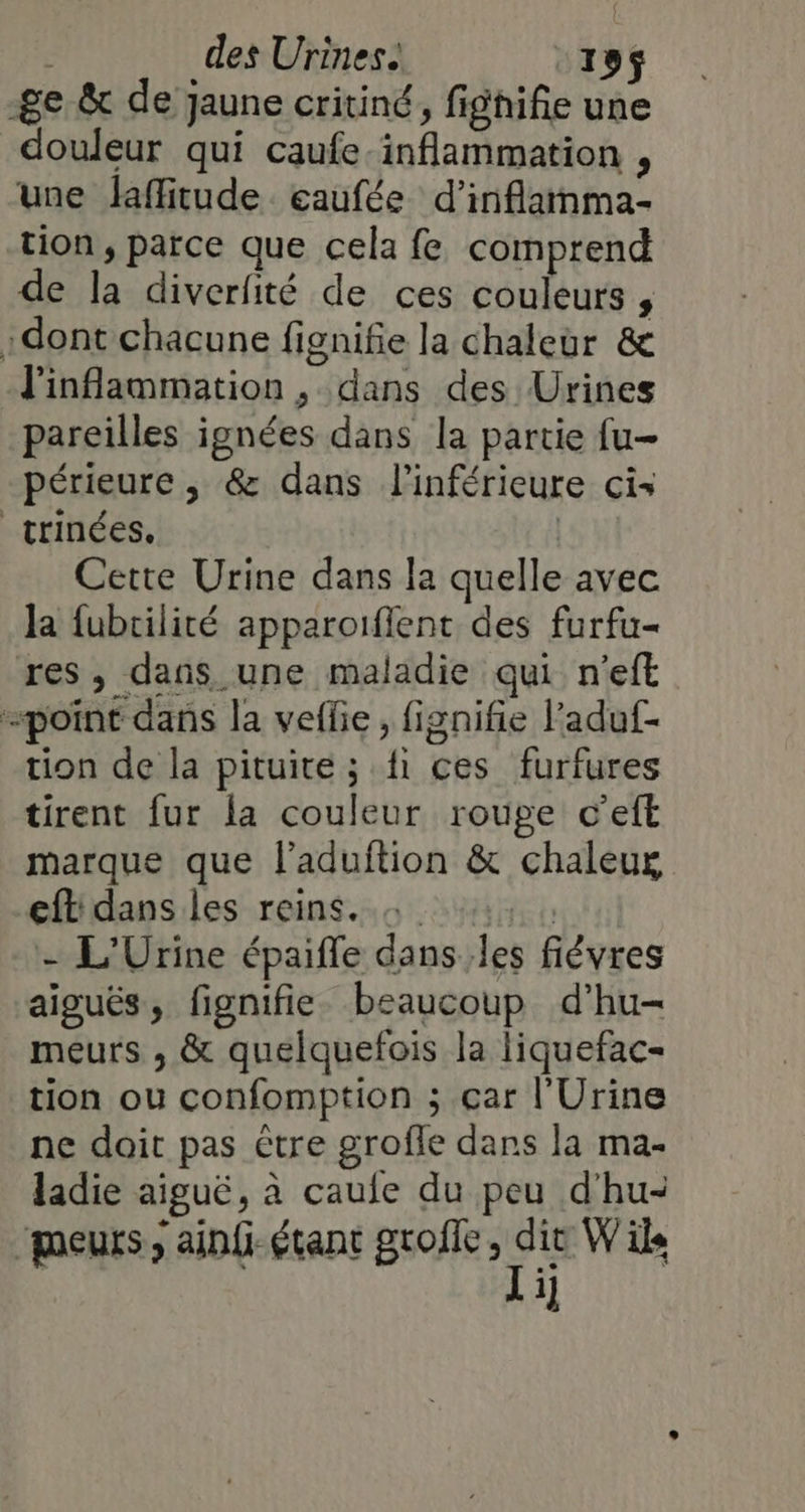 -ge &amp; de jaune critiné, fighifie une douleur qui caufe-inflammation , une laffitude eaufée d’inflamma- tion, parce que cela fe comprend de la diverfité de ces couleurs , :dont chacune fignifie la chaleur &amp; J'inflammation , dans des Urines pareilles ignées dans la partie fu périeure, &amp; dans l'inférieure cis trinées,. Cette Urine dans la quelle avec Ja fubrilité apparoifient des furfu- res, dans une maladie qui n’eft «point dans la veffie, fignifie l’aduf- tion de la pituite ; fi ces furfures tirent fur la couleur rouge c’eft marque que l’aduition &amp; chaleur eftdans les reins. + , , - L'Urine épaiffe dans les fiévres aiguës, fignifie beaucoup d’hu- meurs , &amp; quelquefois la liquefac- tion ou confomption ; çar l'Urine ne doit pas être grofle dans la ma- ladie aiguë, à caule du peu d'hu- meurs ; ainf- étant groffe aie W ils 1]