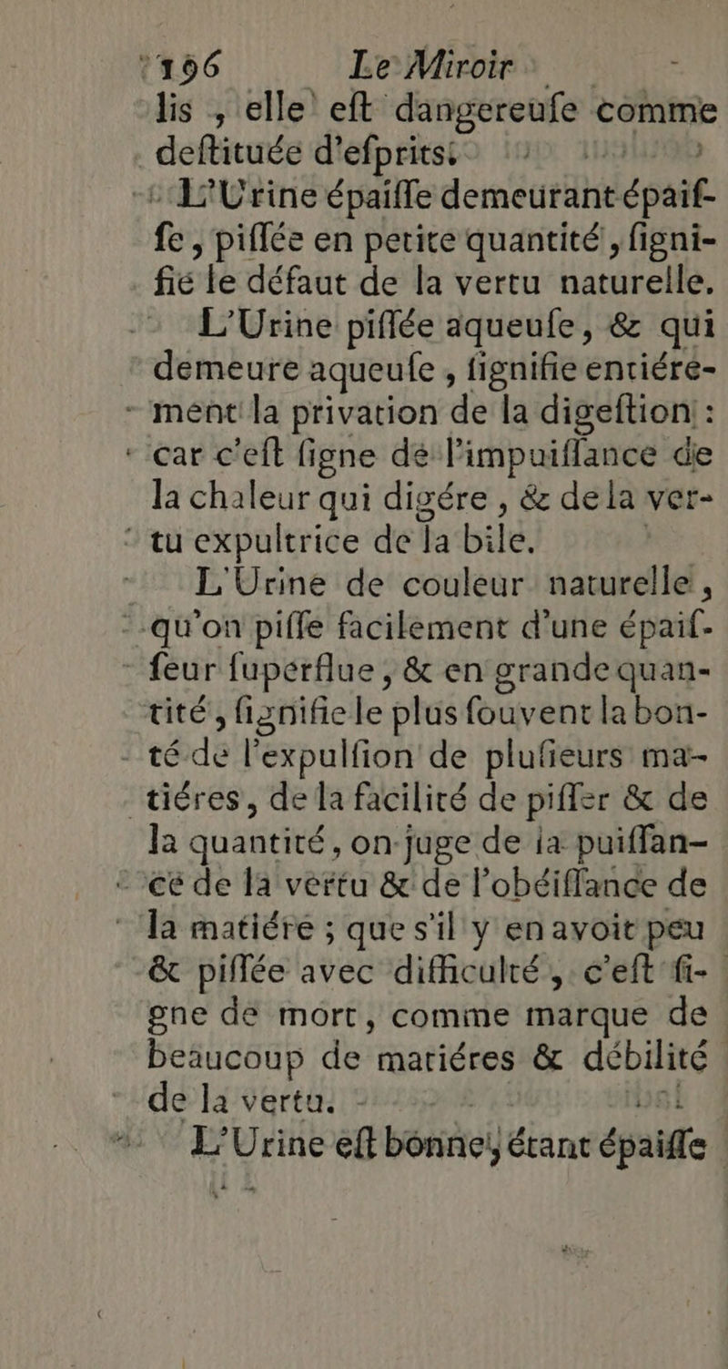 lis , elle’ eft dangereufe comme _deftituée d’efpritsi | + 1'Urine épaifle demetitant épaif. fe , piffée en petite quantité, figni- fe le défaut de la vertu naturelle. L’Urine piflée aqueufe, &amp; qui demeure aqueule , fignifie entiére- - ment la privation de la digeftion : * car c'eft ligne dé l'impuiflance die la chaleur qui digére , &amp; dela ver- * tu expultrice de Ta bile. | - L'Urine de couleur naturelle, --qu'on piffe facilement d'une épaif- - feur fuperflue , &amp; en grande quan- tité, fignifie le plus fouvent la bon- Drédé l’expulfion de plufieurs ma- tiéres, de la facilité de pifler &amp; de la quantité, on:juge de ia puiffan- ce de fa vertu &amp; de l’obéiflance de * Ta matiére ; que s'il y en avoit peu &amp; piflée avec difficulté, c'eft fi. gne de mort, comime marque de beaucoup de mariéres &amp; débilité | “de la vertu. Le Urine eft bonne, étant épaiffe