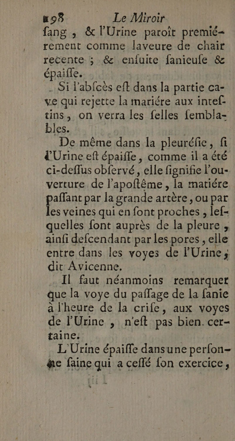 fang ; &amp; l'Urine paroït premié= rement comme laveure de chair recente. ; &amp; enfuite fanieule &amp; épaiffe. .. Si labfcès fe dans la partie ca- ve qui rejette la mariére aux intef- tins, on verra les felles fembla- bles. De même dans la pleuréfie, fi d'Urine eft épaifle, comme il a été ci-deflus obfervé, elle fignife l’ou- verture. de l’apoftême , la matiére paffant par la grande artère , ou par les veines qui en font proches , lef- quelles font auprès de la pleure , ainfi defcendant par les pores , elle entre dans les voyes de l'Urine dit Avicenne. | Il faut néanmoins remarquer que la voye du pailage de la fanie a l'heure de la crie, aux voyes de l'Urine , n'eft pas bien. cer- taine. L'Urine épaiffe dans une perfon- fe faine qui a ceflé fon exercice, hs