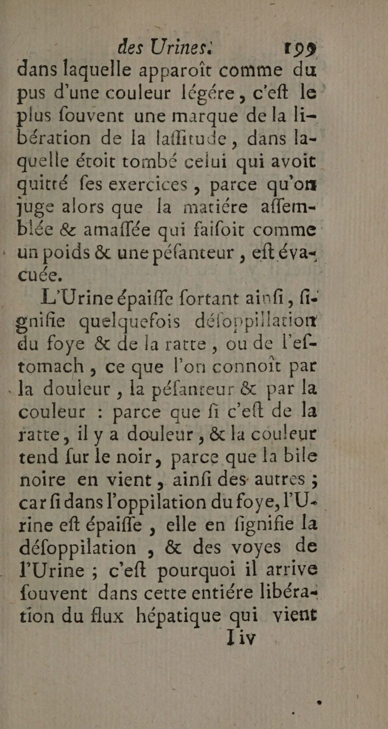 _ dans laquelle apparoît comme du pus d'une couleur légére, c'eft le” plus fouvent une marque de la li- bération de la lafitude, dans la- quelle étoit tombé celui qui avoit quitté fes exercices , parce qu'on juge alors que la matiére affem- blée &amp; amaflée qui faifoit comme un poids &amp; une péfanteur , eft éva= cuée. | L'Urine épaiffe fortant ainfi, fi- du foye &amp; de la ratte, ou de l'ef- tomach , ce que l'on connoit par couleur : parce que fi c’eft de la ratte, il y a douleur, &amp; la couleur tend fur le noir, parce que la bile noire en vient , ainfi des autres ; car fidans l’oppilation du foye, l'U- rine eft épaifle , elle en fignifie la défoppilation ; &amp; des voyes de l'Urine ; c’eft pourquoi il arrive fouvent dans cette entiére libéra&lt; tion du flux hépatique qui vient iv