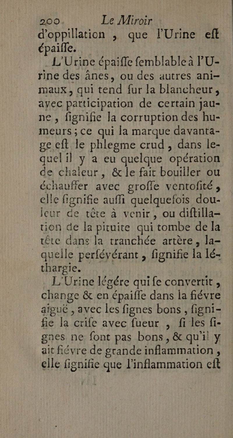 d’oppillation ,; que l'Urine ef épaifle. L'Urine épaifle femblable à l'U- rine des ânes, ou des autres ani- maux, qui tend fur la blancheur, ayec patticipation de certain Jau- ne, fignifie la corruption des hu- meurs ; ce qui la marque davanta- ge eft le phlegme crud , dans le- quel il y a eu quelque opération de chaleur, &amp; le fait bouiller ou échauffer avec grofle ventofité ;, elle fignifie auffi quelquefois dou- leur de tête à venir, ou diftilla- tion de la pituite qui tombe de la tête dans la tranchée artère, la- quelle perfévérant, fignifie la lé- thargie. L'Urine légére qui fe convertit , change &amp; en épaiffe dans la fiévre aiguë , avec les fignes bons, figni- fie la crife avec fueur , files fi- gnes ne font pas bons, &amp; qui y ait fiévre de grande inflammation , elle fignifie que l’inflammation eit