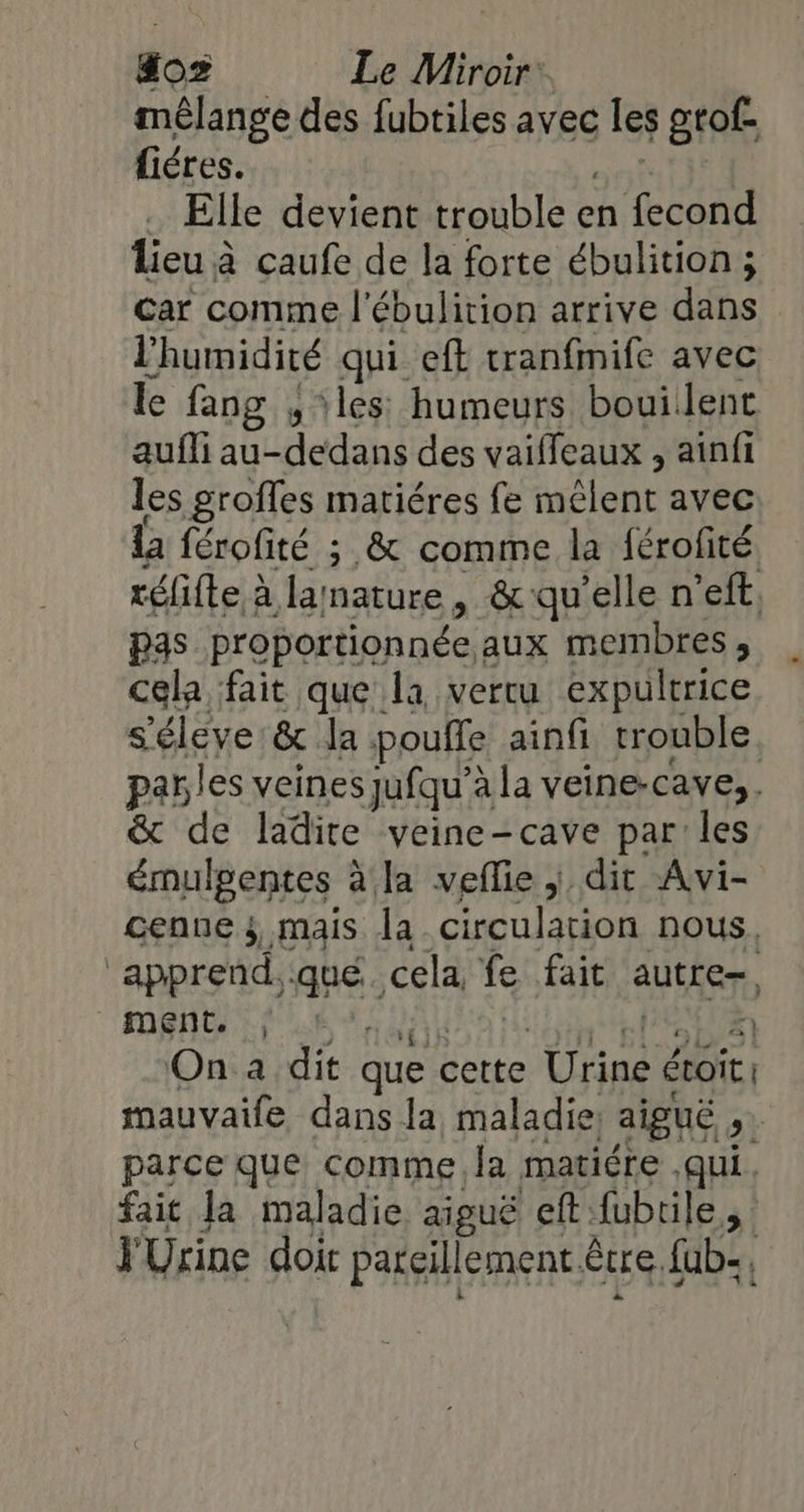 mélange des fubtiles avec les gtof- fiéres. … Elle devient trouble e en eee lieu à caufe de la forte ébulition ; car comme l'ébulirion arrive dans l'humidité qui eft tranfmife avec le fang , les humeurs bouilent aufli au- LAN des vaifleaux , ainfi les groffes matiéres fe mêlent avec la férofité ; &amp; comme la férofité réfifte à lamature, &amp; qu’elle n’eft, pas proportionnée aux membres, cela fait que la vertu expultrice saine &amp; la pouffe ainfi trouble. parles veines jufqu’? à la veine-cave,. &amp; de ladite vyeine-cave par les émulgentes à la veflie ; dit Avi- cenne 3, mais la circulation nous. ‘apprend, né, cela, fe fait autre, ment it À On a dit que cette Urine écoir. mauvaife dans la maladie, aiguë &gt; parce que comme la matiére .qui fait la maladie aiguë eff: fubrile à YUrine doi pargillement être. fab,