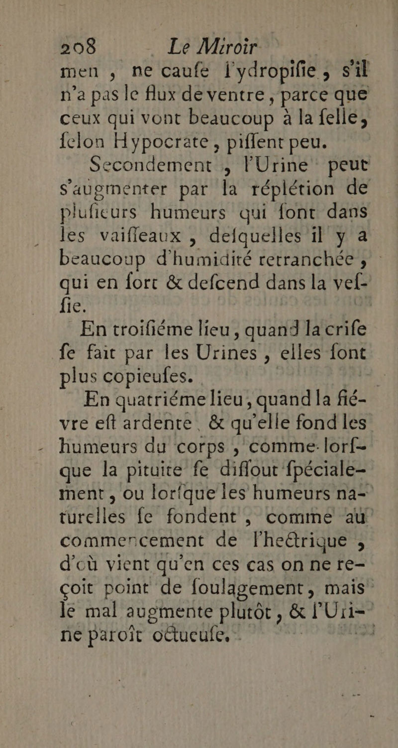 men , ne caufé l'ydropifie, s'il n’a pas le flux deventre, parce que ceux qui vont beaucoup : à la felle, {clon Hypocrate, piffent peu. Secondement ; l'Urine peut s’augmenter par la réplétion de pluficurs humeurs qui font dans les vaifleaux , defquelles 1l y a beaucoup d'humidité retranchée ; qui en fort &amp; defcend dans la vef- fie. En troifiéme lieu , quand la crife fe fait par les Urines , elles font plus copieufes. | En quatriéme lieu, quand la fié- vre eft ardente &amp; qu ‘elle fond les humeurs du corps , comme: lorf- que la pituire fe diffout fpéciale- ment , ou lorfque les humeurs na= turelles {e fondent ,; comme au commencement de lheërique , d'cù vient qu'en ces cas on ne re- çoit point de Joulagement, mais Je mal augmente plutôt, &amp; l Uii= ne paroït oCtucule. | éd