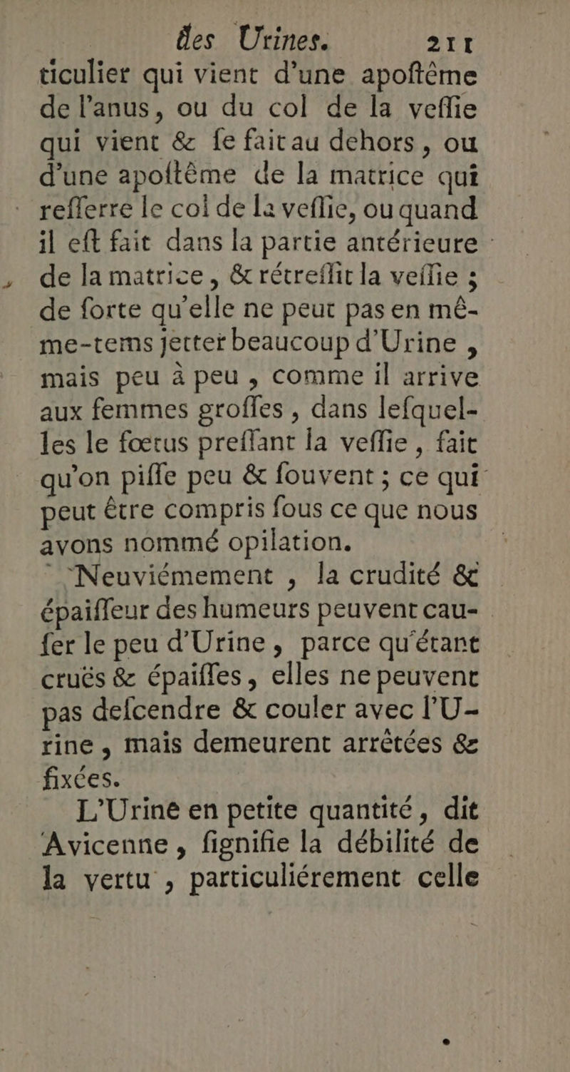 ticulier qui vient d’une apoftème de l'anus, ou du col de la veflie qui vient &amp; fe faicau dehors, ou d'une apoftème de la matrice qui refferre le coi de la veflie, ou quand il eft fait dans la partie antérieure : de la matrice, &amp;rétreflit la vefie 3 de forte qu’elle ne peut pas en mé- me-tems Jetter beaucoup d'Urine , mais peu à peu , comme il arrive aux femmes grofles , dans lefquel- les le fœrus preflant la veflie, fait qu'on pifle peu &amp; fouvent ; ce qui peut être compris fous ce que nous avons nommé opilation. | “Neuviémement , la crudité &amp; épaifleur des humeurs peuventcau- {er le peu d'Urine, parce qu'étant cruës &amp; épaifles, elles ne peuvent pas defcendre &amp; couler avec l'U- rine , mais demeurent arrêtées &amp; fixées. L'Urine en petite quantité, dit Avicenne, fignifie la débilité de la vertu , particuliérement celle