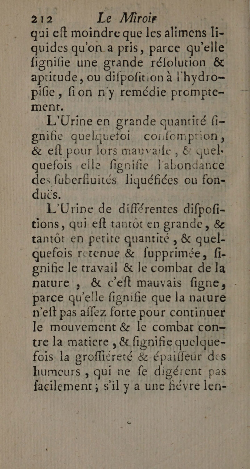 qui eft moindre que les alimens li- quides qu'on a pris, parce qu’elle fignifie une grande réfolution &amp; aptitude, ou difpofition à l'hydro- pile, fion n'y remédie prompte- ment. L'Urine en grande quantité fi- gnihie quelquefol cofomption, &amp; eft pour lors mauvaife , &amp; quel: quefois elle fignifie l'abondance des fuberfiuités liquéfiées ou fon- ducs. | L'Urine de différentes difpofi- tions, qui eft tantôt en grande, &amp; tantôt en petite quantité , &amp; quel- quefois retenue &amp; fupprimée, fi- gnifie le travail &amp; le combat de la nature ,; &amp; c'eit mauvais figne, parce qu'elle fignifie que la nature n'eft pas affez forte pour continuer le mouvement &amp; le combat con- tre la matiere , &amp; fignifie quelque- fois la grofliéreté &amp; épailleur des humeurs , qui ne fe digérent pas facilement; s'il y a une hévre len-