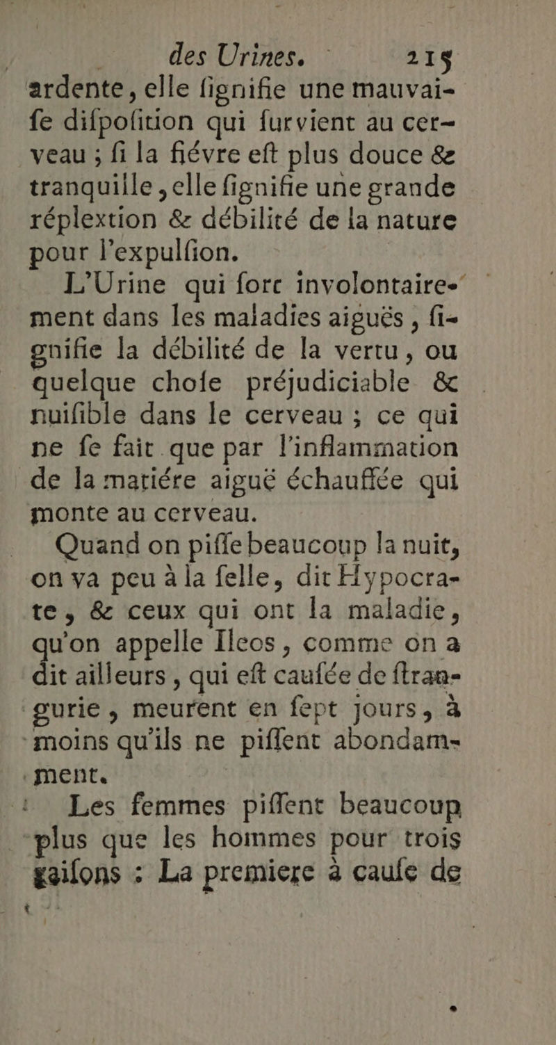 ardente, elle fienifie une mauvai- fe difpofition qui furvient au cer- veau ; fi la fiévre eft plus douce &amp; tranquille , elle fignifie une grande réplextion &amp; débilité de la nature pour l’expulfion. L'Urine qui force involontaire.’ ment dans les maladies aiguës , fi- gnifie la débilité de la vertu, ou quelque chofe préjudiciable &amp; nuilible dans le cerveau ; ce qui ne fe fair que par l'inflammation de la matiére aiguë échauflée qui monte au cerveau. _ Quand on piffe beaucoup la nuit, on va peu à la felle, dit Hypocra- te, &amp; ceux qui ont la maladie, qu'on appelle Ileos , comme on a dit ailleurs , qui eft caufée de ftran- gurie, meurent en fept jours, à moins qu'ils ne piflent abondam- ment. Les femmes pifflent beaucoup plus que les hommes pour trois gaifons : La premiere à caufe de