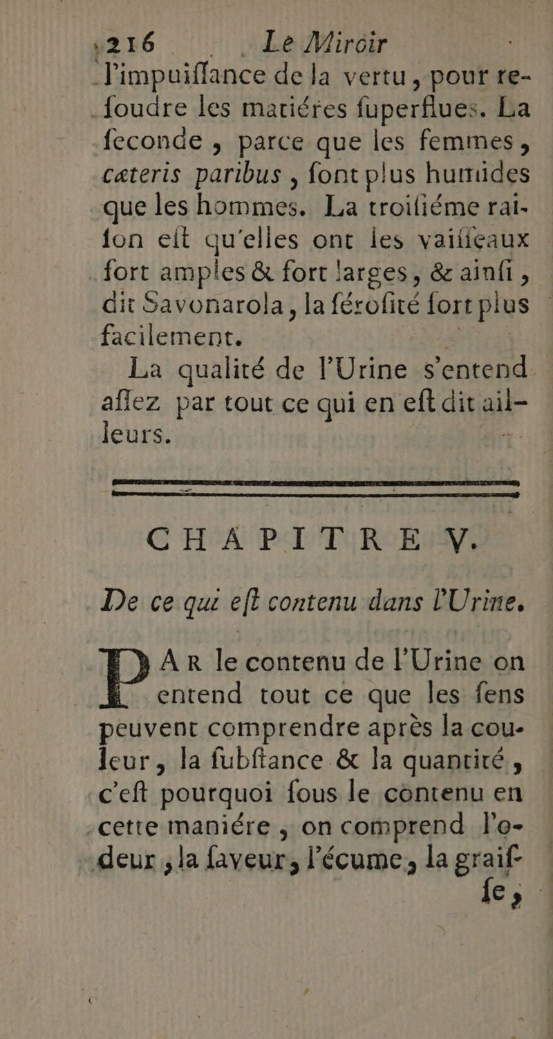 l'impuiffance de Ja vertu, pour re- foudre les mariéres fuperflues. La feconde ; parce que les femmes, cateris paribus , font plus humides que les hommes. La troiliéme ral- {on elt qu'elles ont les vaifieaux fort amp Les &amp; for ! jarges, &amp; ainfi, dit Savonarola, la férofité lort plus facilement. La qualité de l'Urine s'entend aflez par tout ce qui en eftdit ait leurs. | ue G'H°A PALTU RCBIMS De ce qui eft contenu dans l'Urine. AR le contenu de l’Urine on entend tout ce que les fens peuvent comprendre après la cou- leur, la fubftance &amp; la quantité, c’eft pourquoi fous le contenu en -cette maniére , on comprend l'e- deur , la faveur, l’écume, la graif- Co
