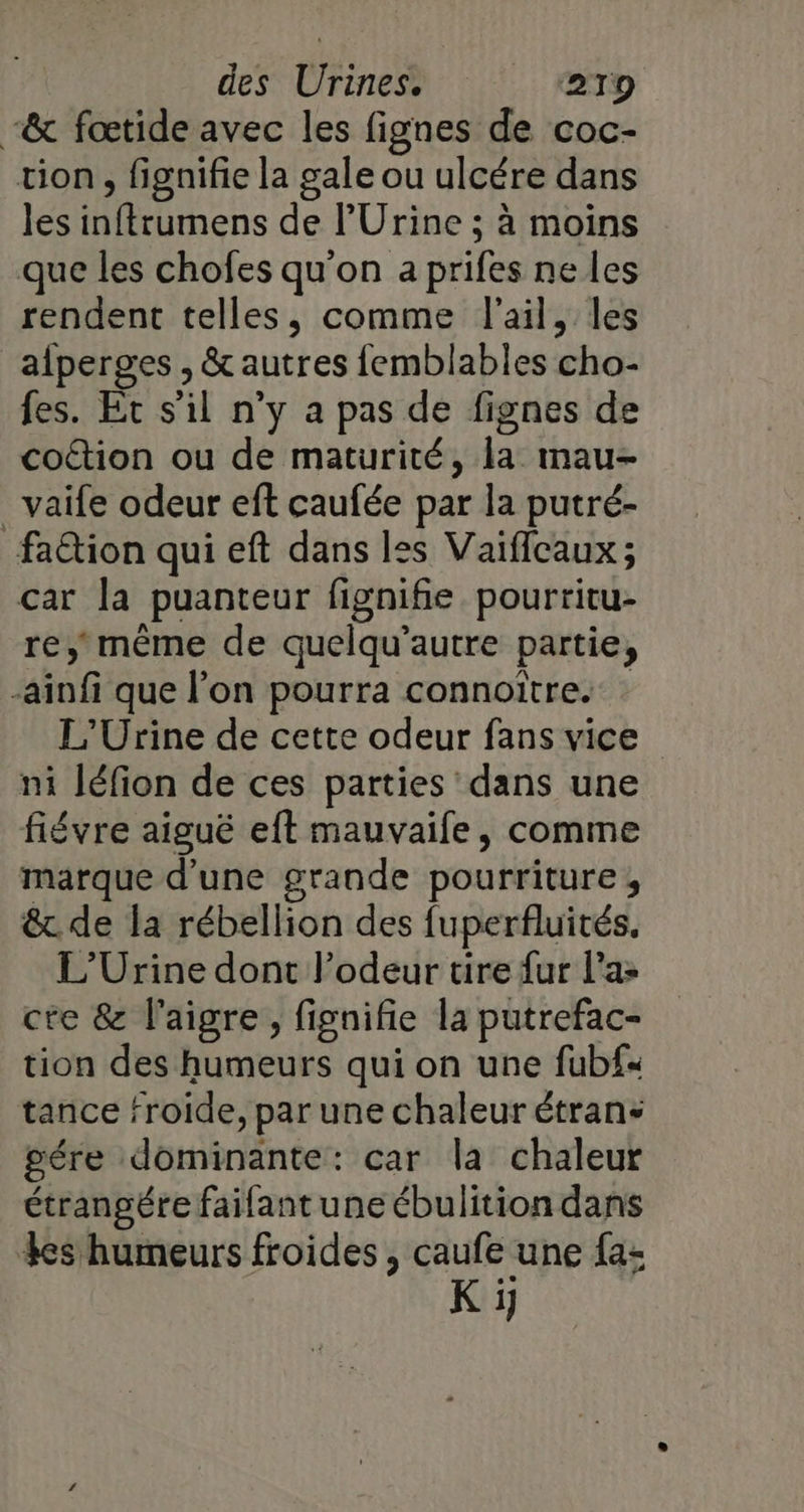 “&amp; fœtide avec les fignes de coc- tion, fignifie la gale ou ulcére dans les inftrumens de l'Urine ; à moins que les chofes qu'on a prifes ne les rendent telles, comme l'ail, les aperges , &amp; autres femblables cho- fes. Et s’il n’y a pas de fignes de coétion ou de maturité, la mau- vaife odeur eft caufée par la putré- faction qui eft dans les Vaiïffcaux; car la puanteur fignifie pourritu- re, mème de quelqu’autre partie, -ainfi que l’on pourra connoître. L'Urine de cette odeur fans vice ni léfion de ces parties dans une fiévre aiguë eft mauvaife, comme marque d'une grande pourriture, &amp;. de la rébellion des fuperfluités, L’Urine dont l’odeur tire fur l’a» cte &amp; l'aigre , fignifie la putrefac- tion des humeurs qui on une fubf« tance froide, par une chaleur étran- gére dominante: car la chaleur étrangére failant une ébulition dans Les humeurs froides , caufe une fa