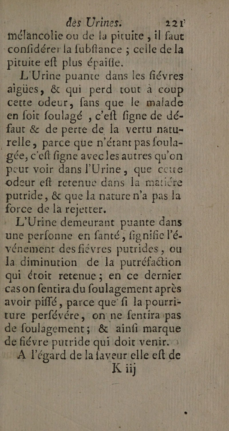 mélancolie ou de la pituite ; il faut confidérer la fubftance ; celle de la pituite eft plus épaille. L'Urine puante dans les fiévres aiguües, &amp; qui perd tout à coup cette odeur, fans que le malade en foit foulagé , c’eft figne de dé- faut &amp; de perte de la vertu natu- relle, parce que n'étant pas foula- gée, c'eft figne avecles autres qu'on peut voir dans l'Urine, que ccire odeur eft retenue dans la matière putride, &amp; que la nature n’a pas la force de la rejetrer. L'Urine demeurant puante dans une perfonne en fanté, fig nific l’é- vénement des fiévres putrides , ou la diminution de la putréfaétion qui étoit retenue; en ce dernier cas on fentira du foulagement après avoir piflé, parce que fi la pourri- ture perfévére, on ne fentira pas de foulagement; &amp; ainfi marque de fiévre putride qui doit venir. : À l'égard de la faveur elle eft de