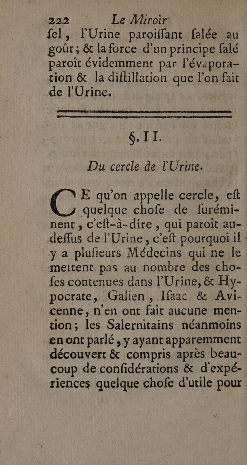 fel, l'Urine paroiffant felée au goût ; &amp; la force d’un principe falé paroit évidemment par l’'évapora- tion &amp; la diflillation que l’on fait de l'Urine. 6. IL. Du cercle de l'Urine. “g E qu’on appelle cercle, eft quelque chofe de furémi- nent , c'eft-à-dire , qui paroit au- deflus de l'Urine, c'eft pourquoi il : ya plufieurs Médecins qui ne le mettent pas au nombre des cho- fes contenues dans l'Urine, &amp; Hy- pocrate, Galien , Ifaac &amp; Avi- cenne, n’en ont fait aucune men- tion; les Salernitains néanmoins en ont parlé , y ayant apparemment découvert &amp; compris après beau- coup de confidérations &amp; d'expé- riences quelque chofe d'utile pour