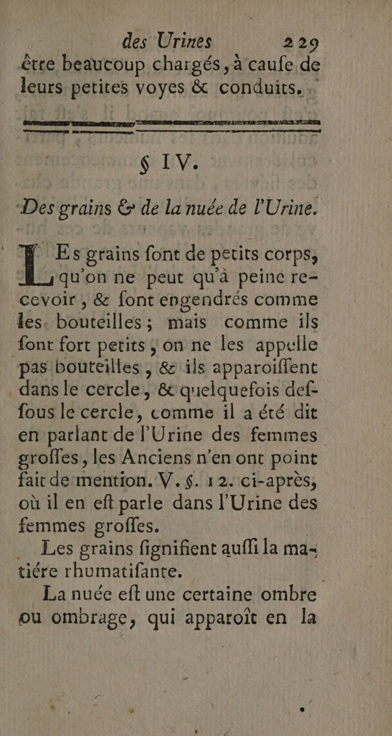 être beaucoup chargés, à caufe de aps ete voyes &amp; conduits, ER ND pe $ IV. Des grains € de la nuée de l'Urine. Es grains font de petits corps, qu'on ne peut qu'à peine re- cevoir , &amp; font engendrés comme les Hontéil cs: ë mais comme ils font fort petits ; on ne les appelle pas bouteilles , &amp; ils apparoiffent dans le cercle , &amp;quelquefois def- fous le cercle, comme il a été dit en parlant de l'Urine des femmes groffes, les Anciens n’en ont point fait de mention. V.$. 12. ci-après, où il en eft parle dans l'Urine des femmes groffes. … Les grains fignifient aufli la ma- tiére rhumatifante. ; La nuée eft une certaine ombre ou ombrage, qui apparoiït en la