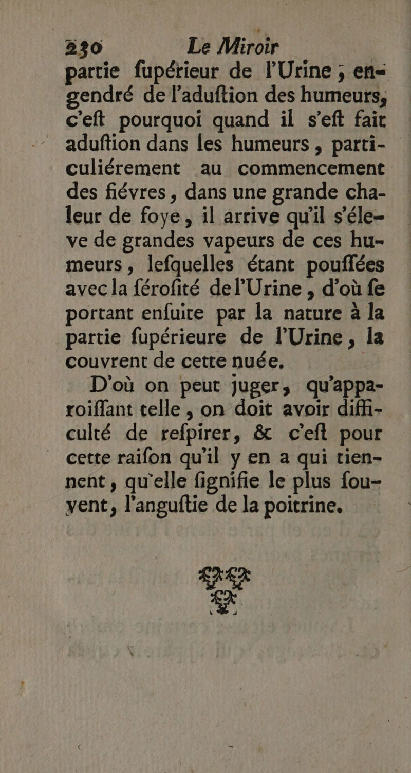 partie fupérieur de l'Urine ; en= gendré de l'aduftion des humeurs, c'eft pourquoi quand il s’eft fait aduftion dans les humeurs , parti- culiérement au commencement des fiévres, dans une grande cha- leur de foye, il arrive qu'il s'éle- ve de grandes vapeurs de ces hu- meurs, lefquelles étant pouflées avec la férofité de l’Urine , d’où fe portant enfuite par la nature à la partie fupérieure de l’Urine, la couvrent de cette nuée, | D'où on peut juger, qu'appa- roiffant telle , on doit avoir difi- culté de refpirer, &amp; c'eft pour cette raifon qu'il y en a qui tien- nent, qu'elle fignifie le plus fou- vent, l'anguftie de la poitrine. A7 ER