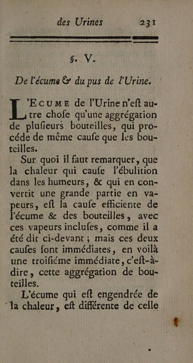 $. V. De l'écume &amp; du pus de l'Urine. ‘EcumeE de l’Urine n’eft au- tre chofe qu'une aggrégation de plufieurs bouteilles, qui pro- céde de même caufe que les bou- teilles. Q = Sur quoi il faut remarquer, que la chaleur qui caufe l’ébulition dans les humeurs, &amp; qui en con- vertit une grande partie en va- peurs, ef la caufe effciente de l'écume &amp; des bouteilles, avec ces vapeurs inclufes, comme il a été dir ci-devant ; mais ces deux caufes font immédiates, en voilà une troifiéme immédiate, c’eft-a- dire, cette aggrégation de bou- teilles. | L'écume qui eft engendrée de