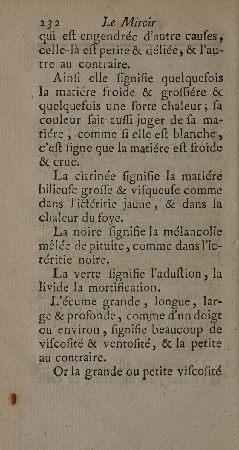 qui eft engendrée d’autre caufes, celle-là eff petite &amp; déliée, &amp; l’au- tre au contraire. - 1! Ainfi elle fignifie quelquefois Ja matiére froide &amp; grofiére &amp; quelquefois une forte chaleur ; fa couleur fait aufli juger de fa ma- tiére ,.comme fi elle eft blanche, c'eft figne que la matiére eft froide CCCrUERN La citrinée fignifie la matiére bilieufe groffe &amp; vifqueufe comme dans l'iétéritie jaune, &amp; dans la chaleur du foye. | La noire fignifie la mélancolie mêlée de pituite, comme dans l’ic- téritie noire. tt La verte fignifie l’aduftion, la livide la mortification. L'écume grande, longue, Îar- ge &amp; profonde, comme d’un doigt ou environ, fignifie beaucoup de vifcofité &amp; ventolité, &amp; la petite. au contraire. | Or la grande ou petite vifcofité