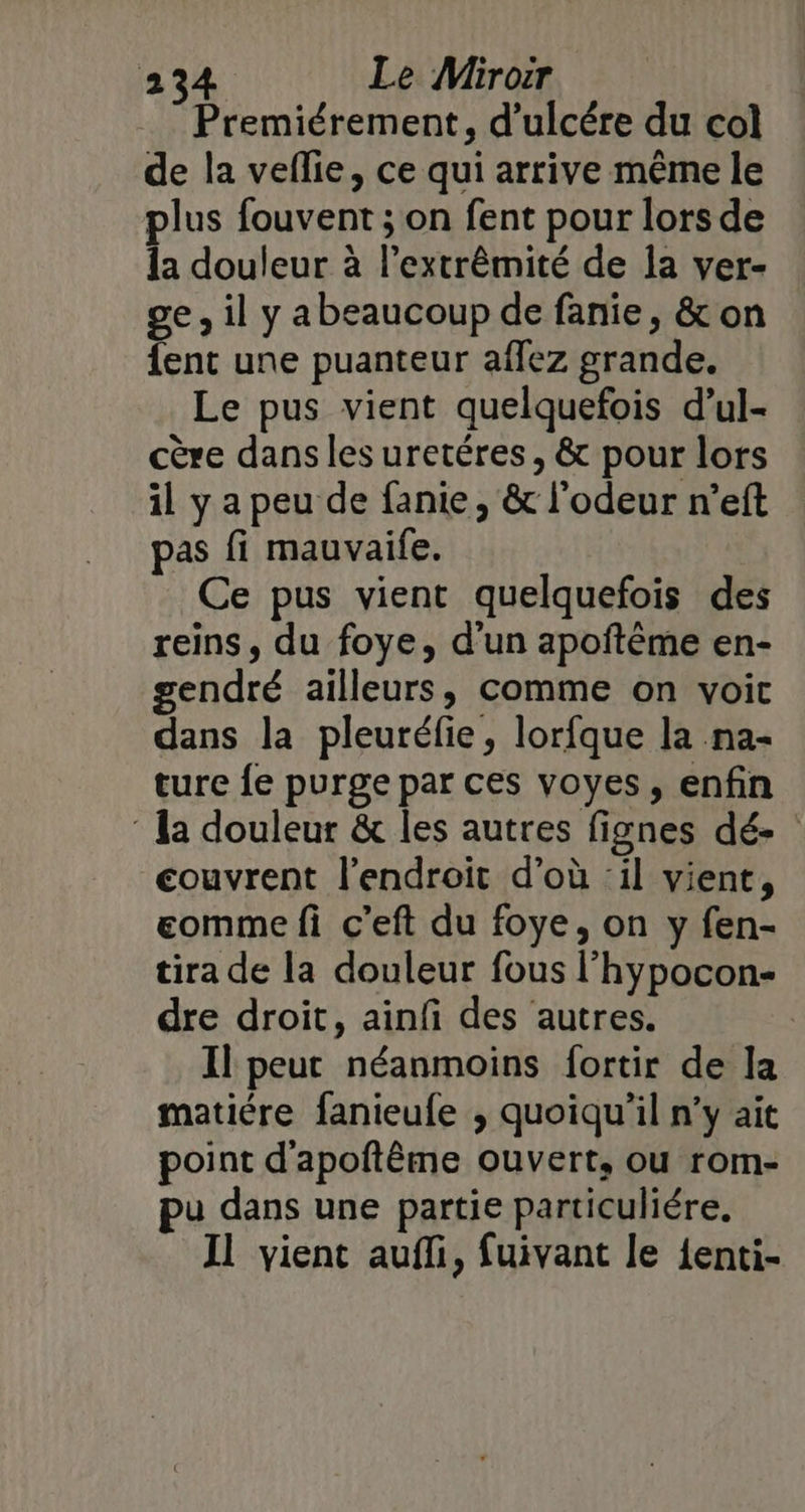 Premiérement, d’ulcére du col de la veflie, ce qui arrive même le plus fouvent ; on fent pour lors de la douleur à l’extrêmité de la ver- ge, il y abeaucoup de fanie, &amp; on {ent une puanteur affez grande. Le pus vient quelquefois d’ul- cère dans les uretéres, &amp; pour lors il y a peu de fanie , &amp; l'odeur n’eft pas fi mauvaife. Ce pus vient quelquefois des reins, du foye, d’un apoftème en- gendré ailleurs, comme on voit dans la pleuréfie, lorfque la na- ture fe purge par ces voyes, enfin ‘ la douleur &amp; les autres fignes dé- couvrent l'endroit d’où ‘il vient, eomme fi c’eft du foye, on y fen- tira de la douleur fous l’hypocon- dre droit, ainfi des autres. Il peut néanmoins fortir de la matiére fanieufe , quoiqu'il n’y ait point d'apoftême ouvert, ou rom- pu dans une partie particuliére. Il vient aufli, fuivant le {enti-