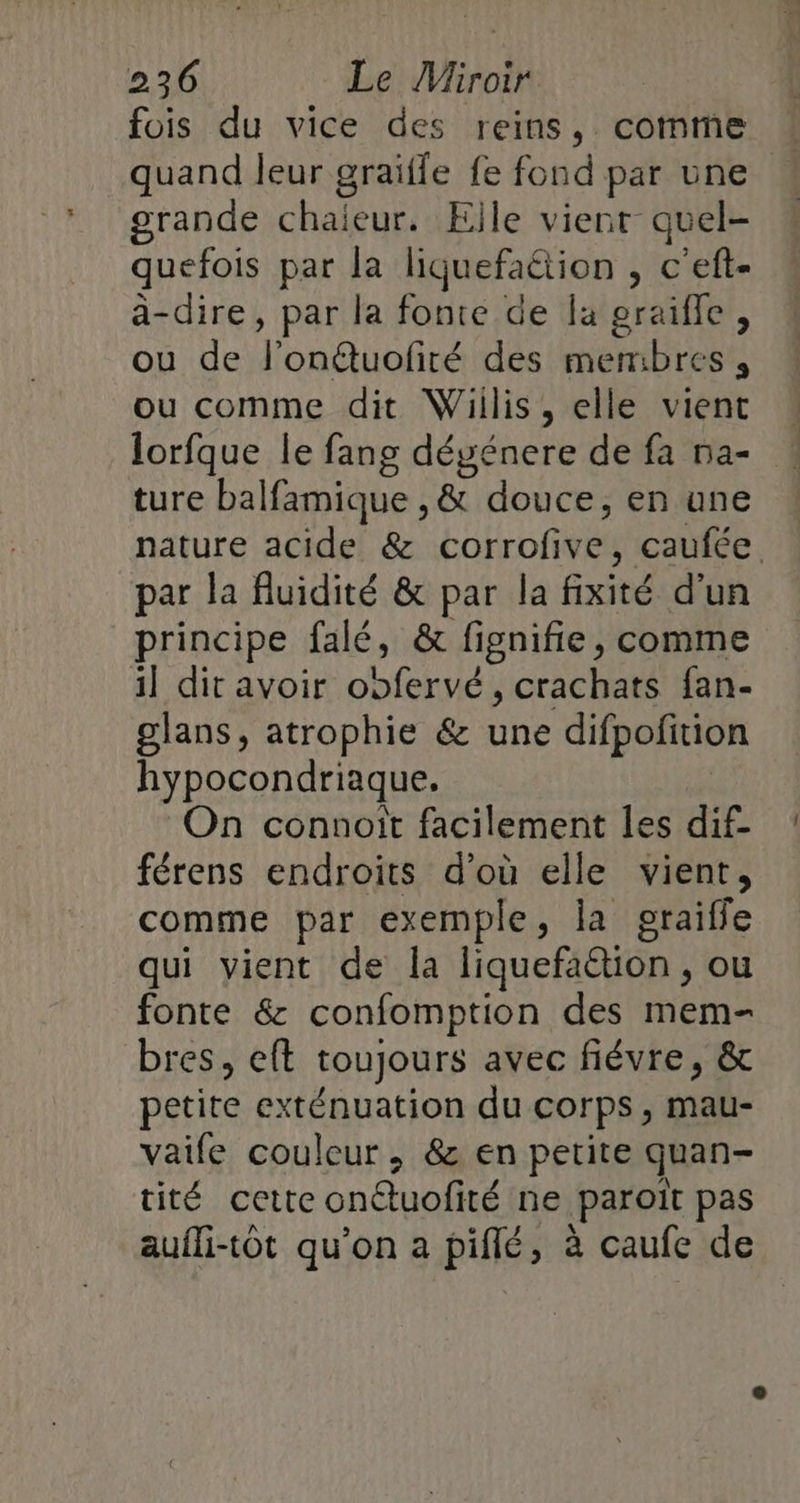 fois du vice des reins, comme quand leur graïfle fe fond par une grande chaleur. Elle vienr quel- quefois par la liquefaétion , c'eft- à-dire, par la fonte de la graifle, ou de fl’on@uofiré des membres, ou comme dit Wiilis, elle vient lorfque le fang dégénere de fa 5a- ! ture balfamique , &amp; douce, en une nature acide &amp; corrofive, caufée. par la fluidité &amp; par la fixité d'un principe falé, &amp; fignifie, comme il dit avoir oofervé, crachats fan- glans, atrophie &amp; une difpofition hypocondriaque. On connoit facilement Îles dif- férens endroits d'où elle vient, comme par exemple, la graiffe qui yient de la liquefaction , ou fonte &amp; confomption des mem- bres, eft toujours avec fiévre, &amp; petite exténuation du corps, mau- vaife couleur, &amp; en petite quan- tité cette onétuofité ne paroiït pas aufli-tôt qu’on a piflé, à caufe de