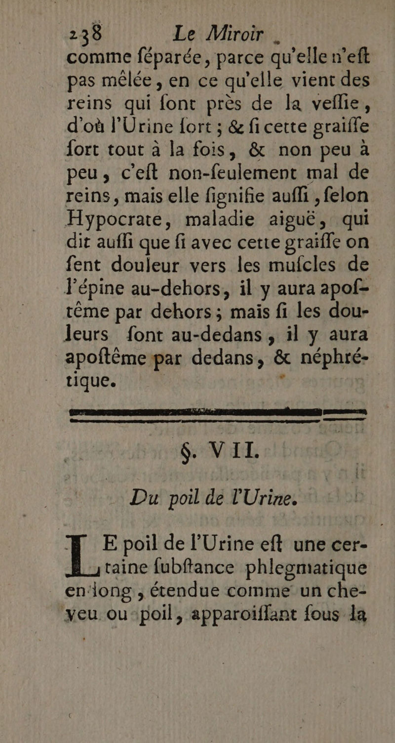 comme féparée, parce qu'elle n’eft pas mêlée , en ce qu'elle vient des reins qui font près de la veflie, d'où l’Urine {ort ; &amp; fi cette graifle fort tout à la fois, &amp; non peu à peu, c’eft non-feulement mal de reins, mais elle fignifie auf , felon Hypocrate, maladie aiguë, qui dit aufli que fi avec cette graïfle on fent douleur vers les mufcles de Fépine au-dehors, il y aura apof- tème par dehors ; mais fi les dou- leurs font au-dedans, il y aura apoftème par dedans, &amp; néphré- tique. L FRANS LE NEL r Du poil dé l'Urine. FE poil de l’Urine eft une cer- taine fubftance phlegmatique _ endong , étendue comme un che- veu ou-:poil, apparoiïffant fous la