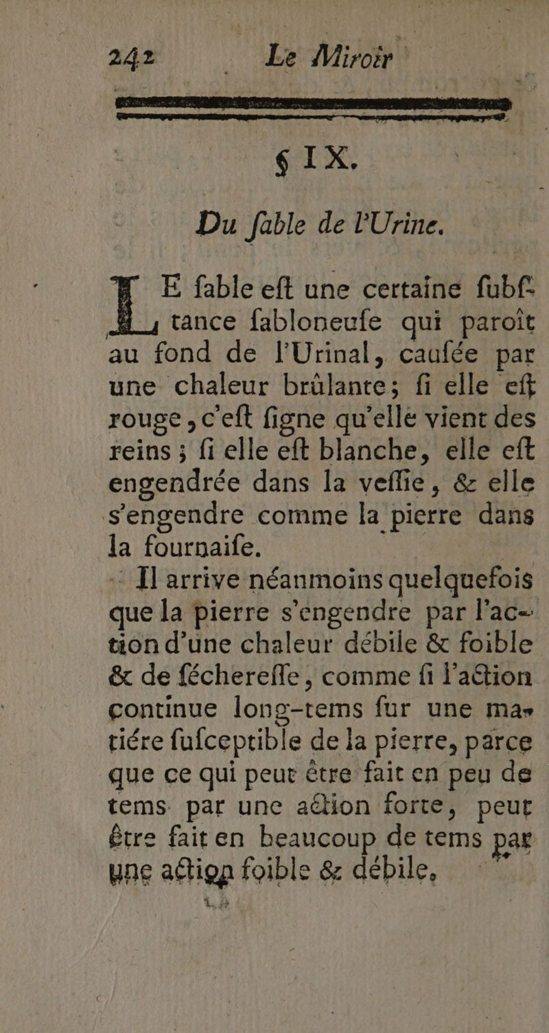 $IX, Du fable de l'Urine. E fable eft une certaine fubf. Hi tance fabloneufe qui paroït au fond de l’Urinal, caufée par une chaleur brûlante; fi elle eff rouge, c'eft figne qu'elle vient des reins ; fi elle eft blanche, elle eft engendrée dans la veflie, &amp; elle s'engendre comme la pierre dans la fournaife. : Il arrive néanmoins quelquefois que la pierre s’engendre par l'ac- tion d’une chaleur débile &amp; foible &amp; de fécherefle, comme fi l’aétion çontinue long-tems fur une ma» tiére fufceptible de la pierre, parce que ce qui peur être fait en peu de tems par une aélion forte, peut être faiten beaucoup de tems par une adtiqn foible &amp; débile,