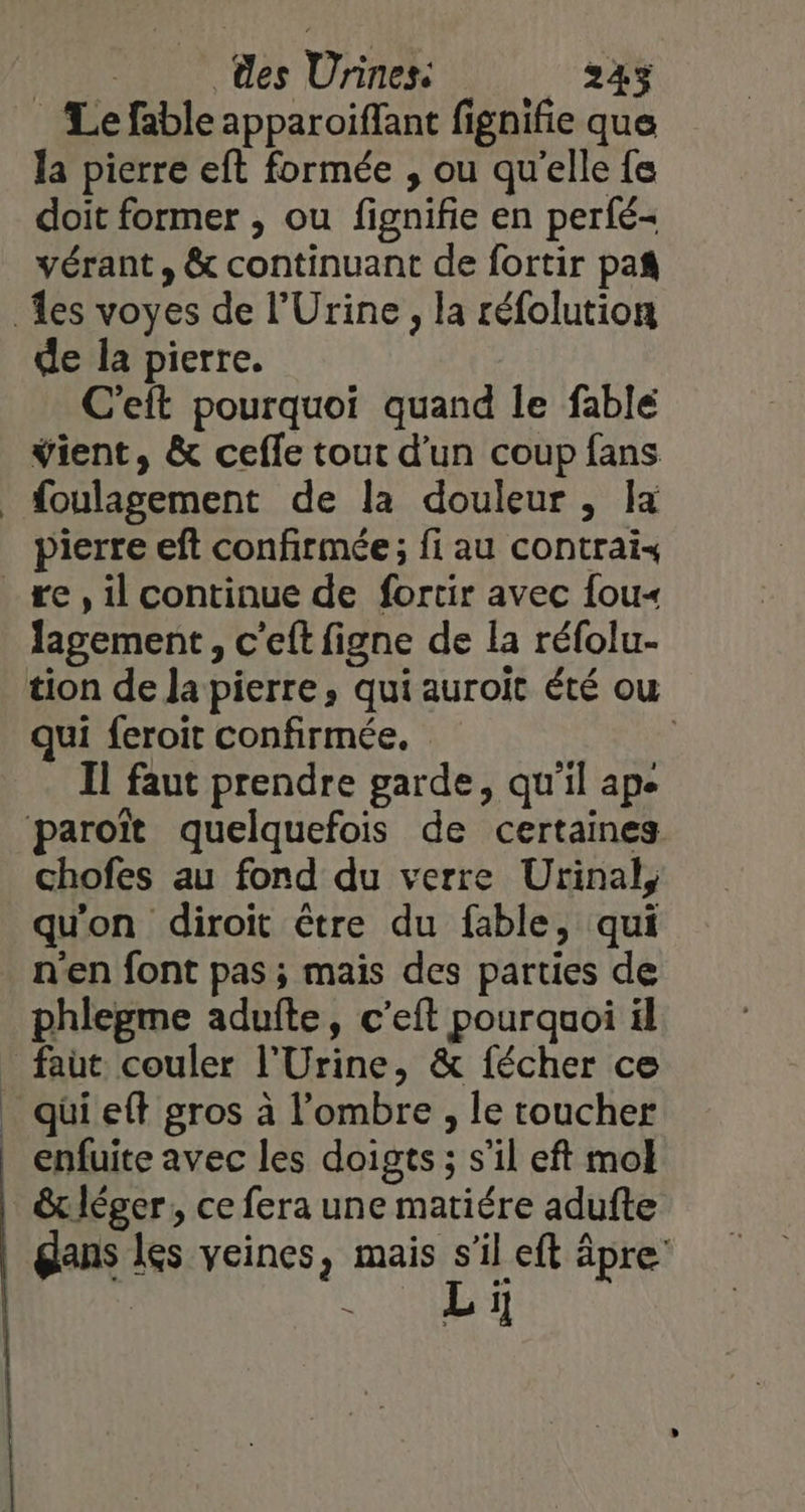 Le fable apparoiffant fignifie que la pierre eft formée , ou qu'elle fe doit former , ou fignifie en perfé- vérant, &amp; continuant de fortir pañ de la pierre. C'eft pourquoi quand le fable vient, &amp; ceffe tout d’un coup fans pierre eft confirmée; fi au contrai« lagement, c’eft figne de la réfolu- qui feroit confirmée. Il faut prendre garde, qu'il ape chofes au fond du verre Urinal, qu'on diroït être du fable, qui n'en font pas ; mais des parties de phlepme adufte, c’eft pourquoi il enfuite avec les doigts ; s’il eft mol &amp;x léger, ce fera une matiére adufte À L 1