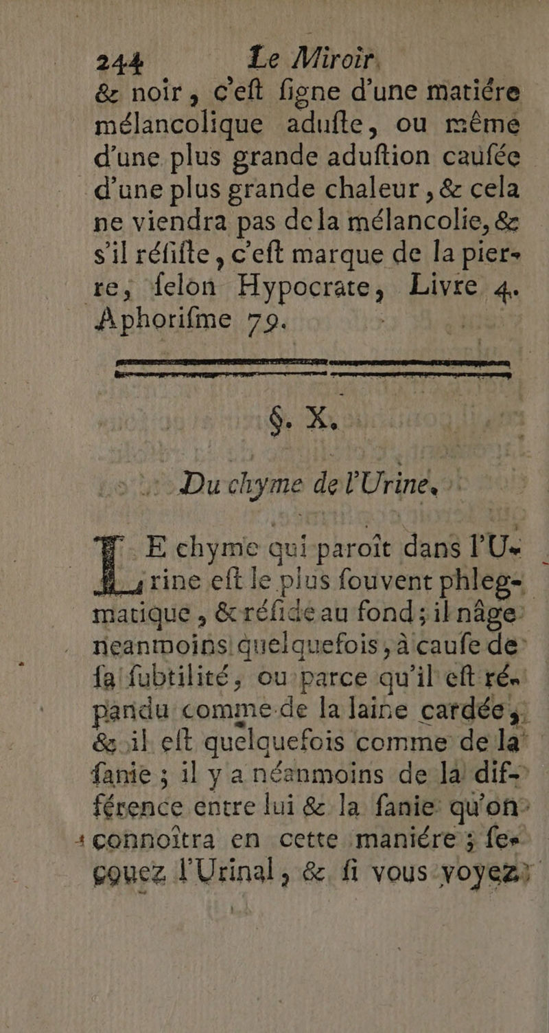&amp; noir, C'eft figne d'une matiére mélancolique adufte, ou même d’une plus grande aduftion caufée d’une plus grande chaleur , &amp; cela ne viendra pas dela mélancolie, &amp; s’il réfifte, c’eft marque de la pier- re, felon Hypocrate, Livre 4. Aphorifme 79. | 5: SE sel Lo Du chyme de l'Urine, À FE chyme qui paroïît dans PU« Hu rine elt le plus fouvent phleg- matique , &amp;réfidéau fond ;ilnâge: neanmoins! quelquefois, à caufe de’ fa fubtilité, ou parce qu'il eft rés: pandu comme-de la laine cardée &amp; ik elt quelquefois comme dela’ fanie ; il y a néanmoins de la) dif- férence entre lui &amp; la fanie qu'on: :çconnoîtra en cette maniére 3 fes eouez l'Urinal, &amp; fi vous voyez)