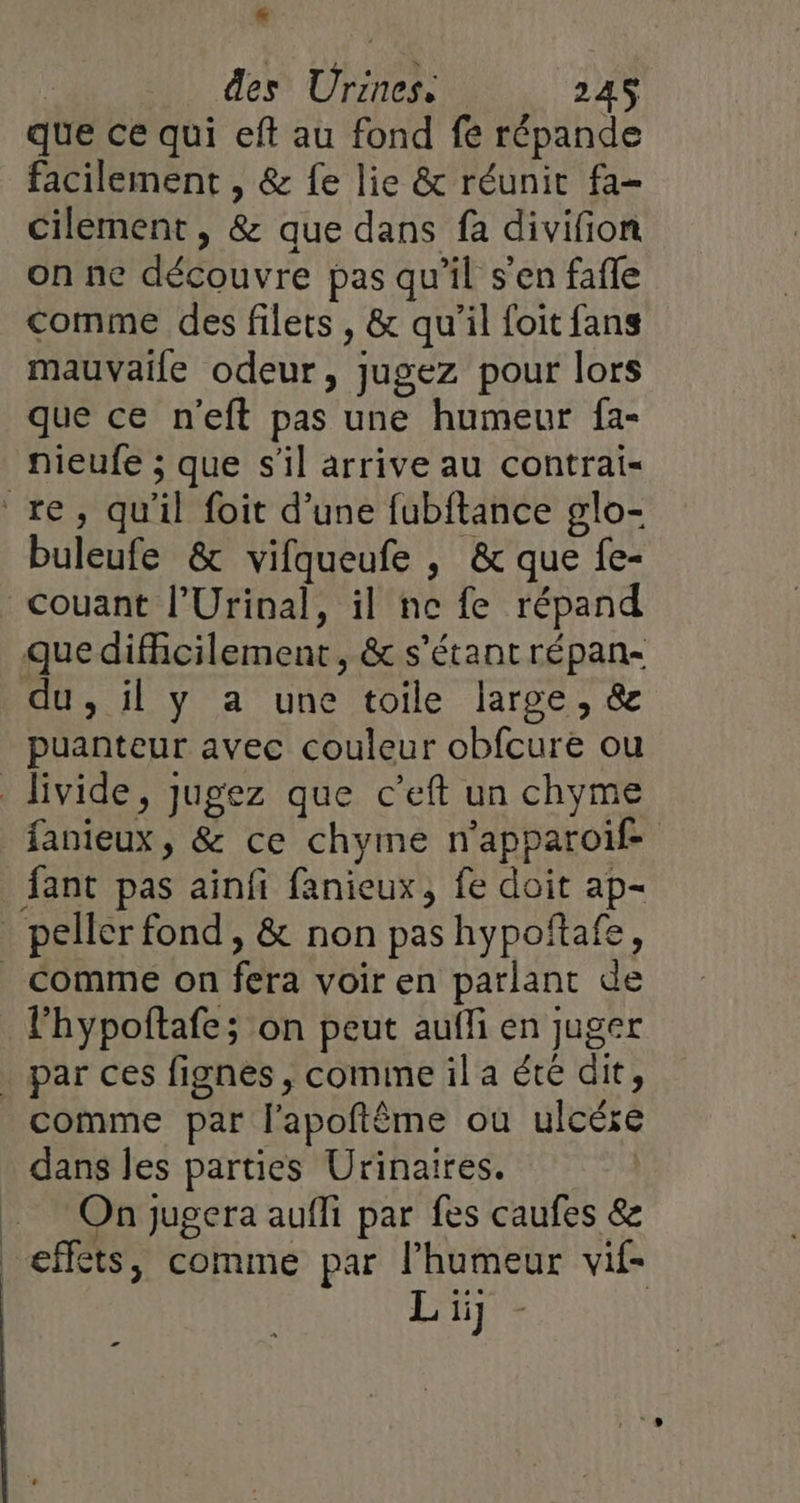 des Urines: 24S que ce qui eft au fond fe répande facilement , &amp; fe lie &amp; réunir fa- cilement, &amp; que dans fa divifion on ne découvre pas qu'il s'en fafle comme des filets, &amp; qu'il foit fans mauvaife odeur, jugez pour lors que ce n'eft pas une humeur fa- nieufe ; que s'il arrive au contrai- re, qu'il foit d’une fubftance glo- buleufe &amp; vifqueufe , &amp; que fe- _couant l’Urinal, il ne fe répand que difficilement, &amp; s'étant répan- du, il y a une toile large, &amp; puanteur avec couleur obfcure ou livide, jugez que c’eft un chyme fanieux, &amp; ce chyme n’apparoif- fant pas ainfi fanieux, fe doit ap- peller fond , &amp; non pas hypoftafe, _ Comme on fera voir en parlant de l'hypoftafe; on peut aufli en juger | par ces fignes , comine il a été dit, comme par l’apoftême où ulcére dans les parties Urinaires. | On jugera aufli par fes caufes &amp; effets, comme par l'humeur vif- L ii] æ