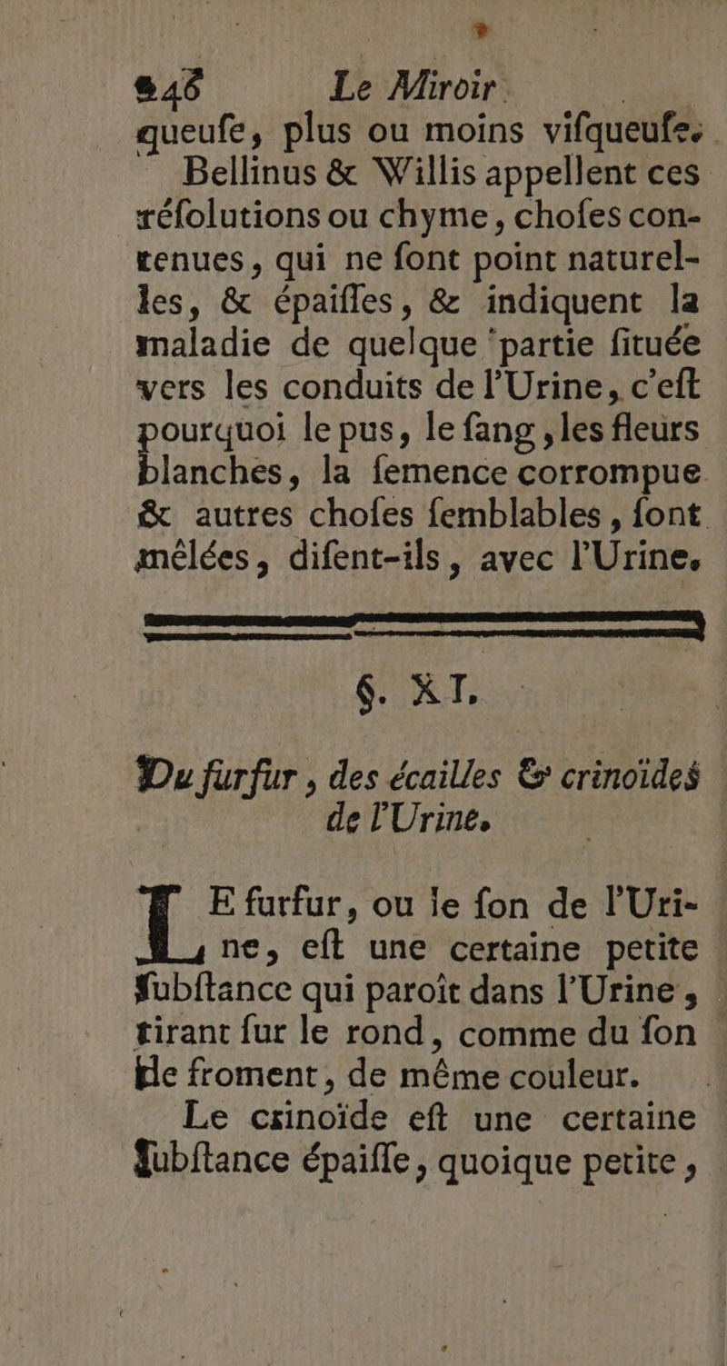 L) 846 Le Miroir | queufe, plus ou moins vifqueufe. Bellinus &amp; Willis appellent ces réfolutions ou chyme, chofes con- tenues, qui ne font point naturel- les, &amp; épaifles, &amp; indiquent la maladie de quelque ‘partie fituée vers les conduits de l’Urine, c’eft pou es le pus, le fang , les fleurs lanches, la femence corrompue &amp; autres chofes femblables , font mélées, difent-ils, avec l’Urine, piRT: Du furfur , des écailles &amp; crinoïdes de lUrine, E furfur, ou le fon de l'Uri- ne, eft une certaine petite fubftance qui paroït dans l’Urine , : tirant fur le rond, comme du fon . He froment , de même couleur. Le cxinoïde eft une certaine | fubftance épaifle, quoique petite,