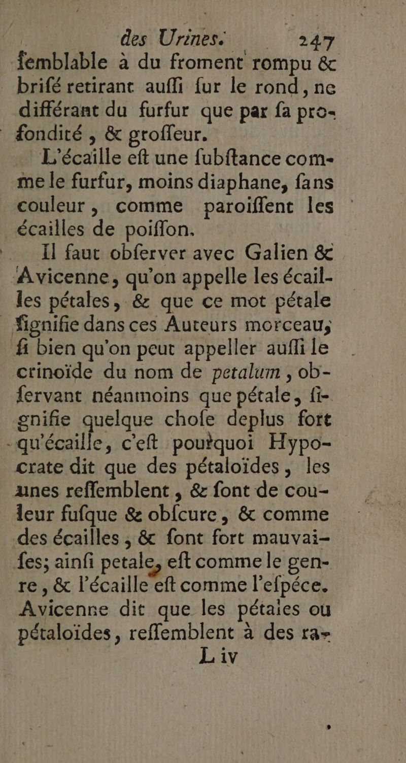 femblable à du froment rompu &amp; brifé retirant auffi fur le rond, ne différant du furfur que par fa pro- fondité , &amp; groffeur. L’écaille eft une fubftance com- me le furfur, moins diaphane, fans couleur, comme paroiflent les : écailles de poiffon. Il faut obferver avec Galien &amp; Avicenne, qu'on appelle les écail- les pétales, &amp; que ce mot pétale _ fignifie dans ces Auteurs morceau, fi bien qu'on peut appeller aufli le ctinoïde du nom de petalum , ob- fervant néanmoins que pétale, fi- gnifie quelque chofe deplus fort -qu'écaille, c'eft poutquoi Hypo- crate dit que des pétaloïdes, les unes reflemblent , &amp; font de cou- leur fufque &amp; obfcure, &amp; comme des écailles ; &amp; font fort mauvai- fes; ainfi petale, eft comme le gen- re , &amp; l’écaille eft comme l'efpéce. Avicenne dit que les pétaies où pétaloïdes, reffemblent à des ra- | Liv