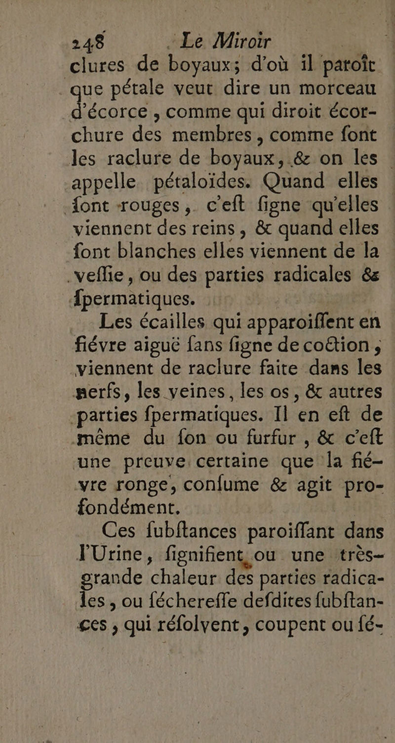 clures de boyaux; d’où il paroît que pétale veut dire un morceau ROGUE , Comme qui diroit écot- chure des membres , comme font les raclure de boyaux, &amp; on les appelle pétaloïdes. Quand elles {ont rouges, c'eft figne qu'elles viennent des reins , &amp; quand elles font blanches elles viennent de la _veflie, ou des parties radicales &amp;s fpermatiques. Les écailles qui apparoiïffent en fiévre aiguë fans figne de co&amp;tion , viennent de raclure faite dans les #erfs, les veines, les os, &amp; autres parties fpermatiques. Il en eft de même du fon ou furfur , &amp; c’eft une preuve certaine que la fié- vre ronge, confume &amp; agit pro- fondément, Ces fubftances paroiffant dans JUrine, fignifient ou une très- grande chaleur des parties radica- les , ou féchereffe defdites fubftan- £es ; qui réfolvent, coupent ou fé-