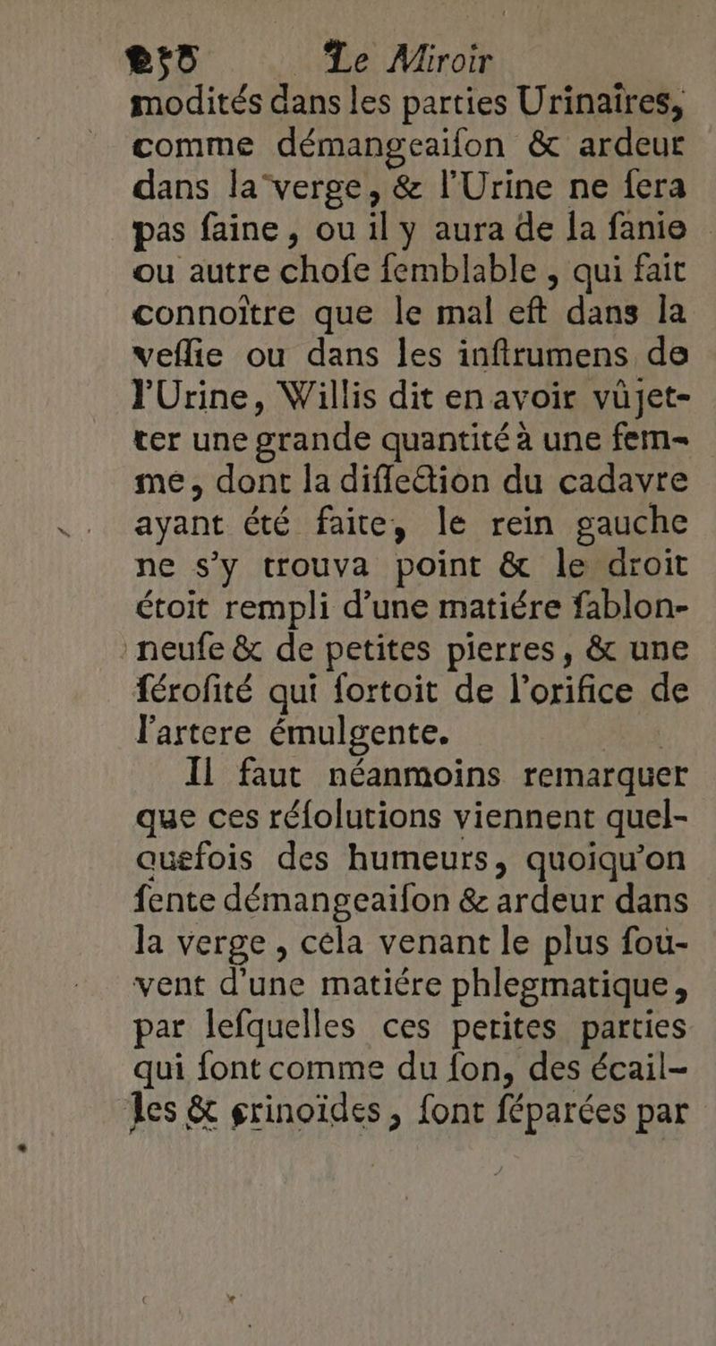 modités dans les parties Urinaïres, comme démangeaifon &amp; ardeur dans la” verge, &amp; l'Urine ne fera pas faine, ou il y aura de la fanie ou autre chofe femblable , qui fait connoïtre que le mal eft dans la veflie ou dans les inftrumens de l'Urine, Willis dit en avoir vüjet- ver une grande quantité à une fem- me, dont la difle“tion du cadavre ayant été faite, le rein gauche ne s’y trouva point &amp; le droit étoit rempli d’une matiére fablon- neufe &amp; de petites pierres, &amp; une férofité qui fortoit de l’orifice de l'artere émulgente. | Il faut néanmoins remarquer que ces réfolutions viennent quel- auefois des humeurs, quoiqu’on fente démangeaifon &amp; ardeur dans la verge , céla venant le plus fou- vent d'une matiére phlegmatique, par lefquelles ces petites parties qui font comme du fon, des écail- Les &amp; grinoïdes , font féparées par
