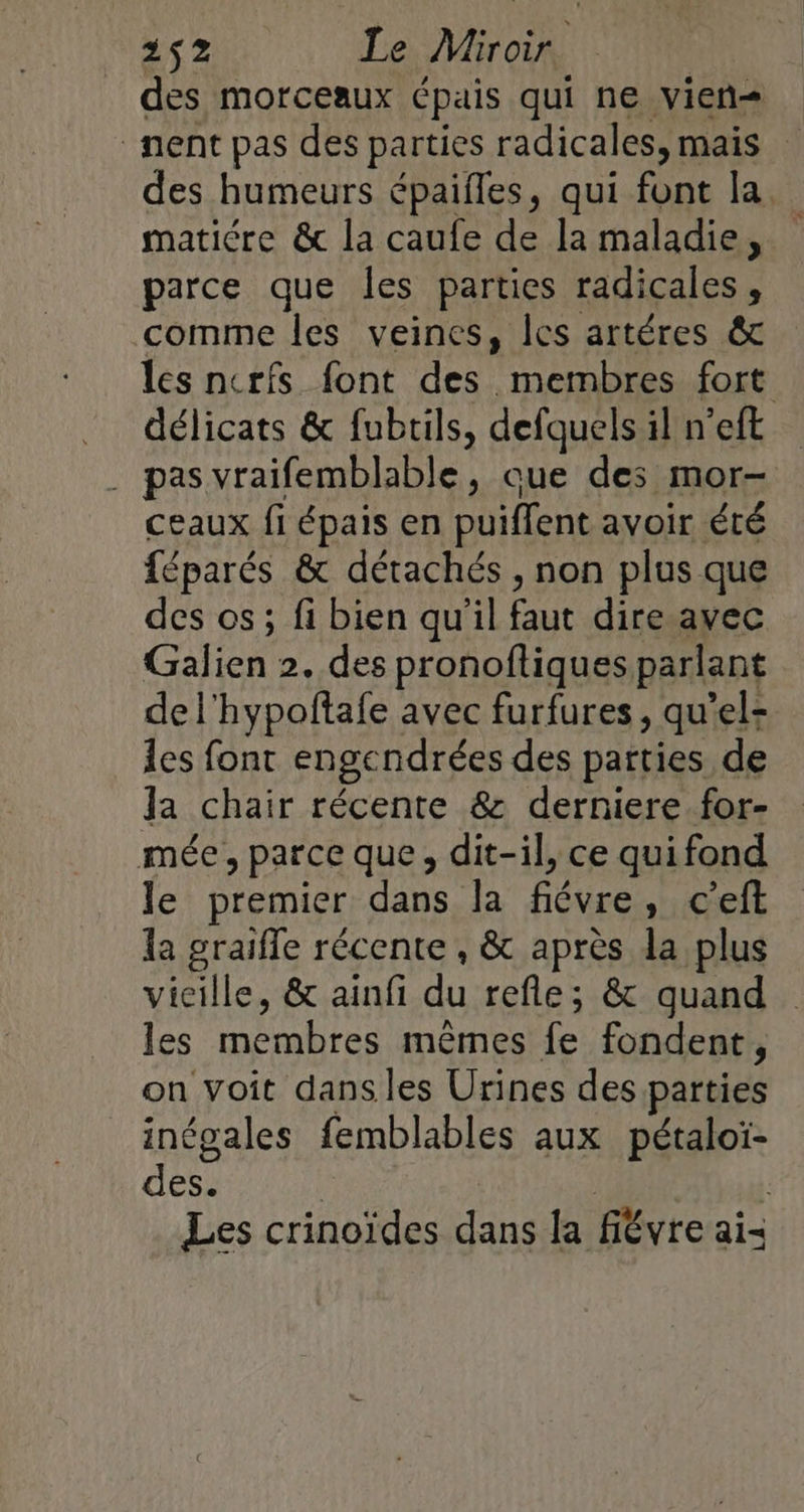 des morceaux épais qui ne vien= nent pas des parties radicales, mais des humeurs épaifles, qui font la. matiére &amp; la caufe de la maladie, parce que les parties radicales &lt; comme les veines, Îcs artéres &amp; les nerfs font des membres fort délicats &amp; fubtils, defquels il n’eft . pas vraifemblable, que des mor- ceaux fi épais en puiffent avoir été féparés &amp; détachés , non plus que des os; fi bien qu'il faut dire avec Galien 2. des pronoftiques parlant de l'hypoftafe avec furfures, qu’el- les font engendrées des parties de la chair récente &amp; derniere for- mée, parce que, dit-il, ce qui fond le premier dans la fiévre, c’eft la graiffe récente , &amp; après da plus vicille, &amp; ainfi du refle; &amp; quand les membres mêmes fe fondent, on voit dans les Urines des parties inégales femblables aux pétaloi- des. R | : Les crinoïdes dans la fiévre ai-