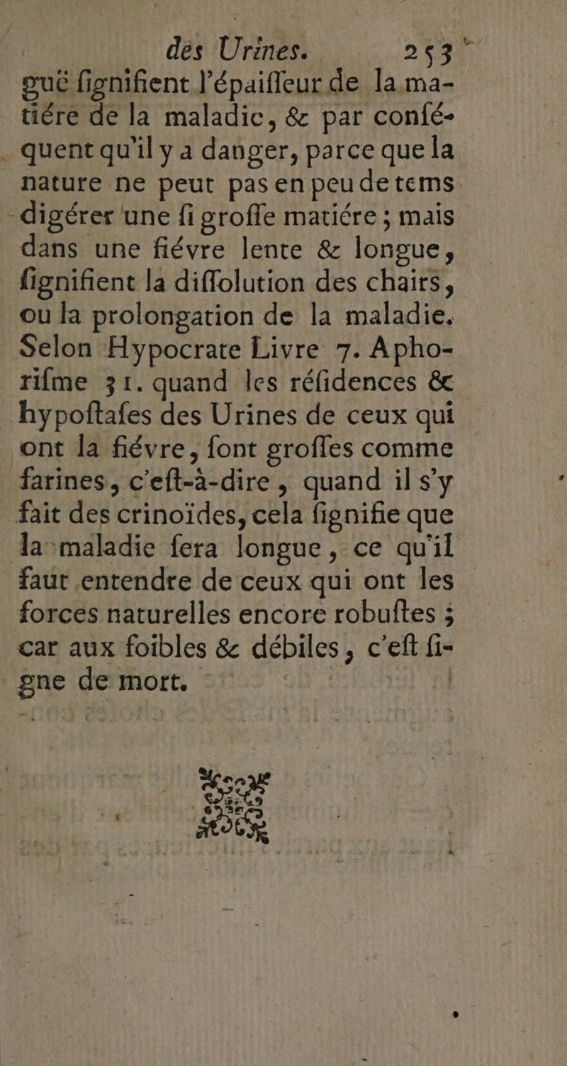 oué fignifient l’épaifleur de la ma- tiére de la maladic, &amp; par confé- . quent qu'il y a danger, parce que la nature ne peut pas en peu de tems. digérer une fi groffe matiére ; mais dans une fiévre lente &amp; longue, fignifient la diffolution des chairs, ou la prolongation de la maladie, Selon Hypocrate Livre 7. Apho- rifme 31. quand les réfidences &amp; hypoftafes des Urines de ceux qui ont la fiévre, font groffes comme farines, c'eft-a-dire , quand il s’y fait des crinoïdes, cela fignifie que Aamaladie fera longue, ce qu'il faut entendre de ceux qui ont les forces naturelles encore robultes ; car aux foibles &amp; débiles, c'eft fi- _gne de mort. | |