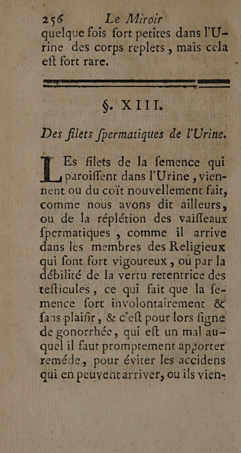 quelque fois fort petices dans l'U- rine des corps replets , maïs cela eit fort rare. pre CERN SX ITT, Des filets fpermatiques de l'Urine. # Es filets de la femence qui paroïffent dans l’Urine , vien- nent ou du coïît nouvellement fait, comme nous avons dit ailleurs, ou de la réplérion des vaifleaux fpermatiques , comme il arrive dans les membres des Religieux ui font fort vigoureux , ou par la débilité de la vertu retentrice des teflicules, ce qui fait que la fe- mence fort involontairement &amp; fans plaifir, &amp; c'eft pour lors figne de gonorrhée, qui eft un mal au- quel il faut promptement apÿorter reméde, pour éviter les accidens qui en peuyentarriver, ou ils vien: