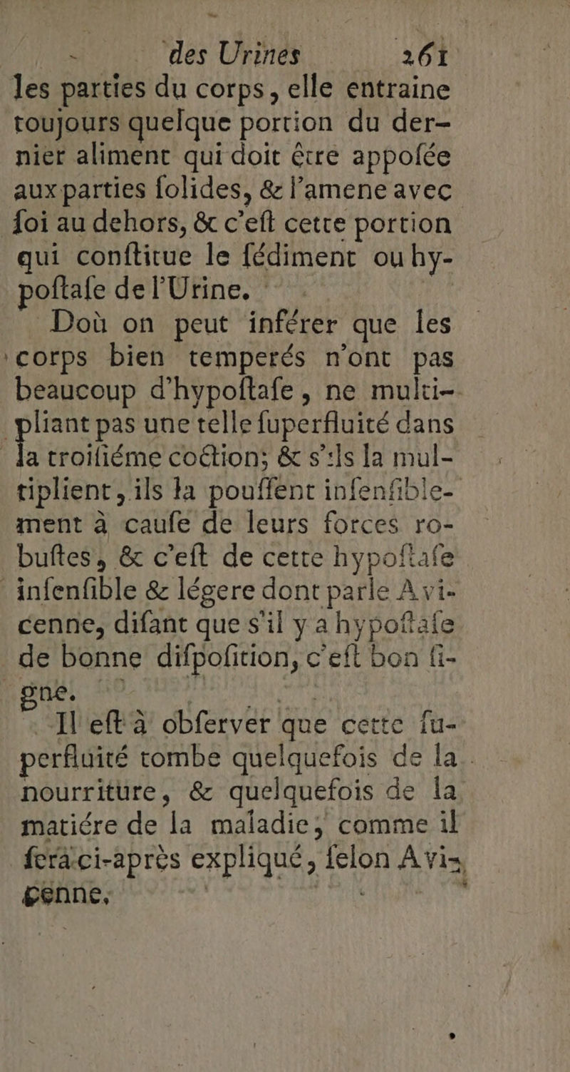 Le ‘ des Urines 261 les parties du corps, elle entraine toujours quelque portion du der- nier aliment qui doit être appoñée auxparties folides, &amp; lamene avec foi au dehors, &amp; c’eft cette portion qui conftitue le fédiment ouhy- poflafe de l'Urine. Doù on peut inférer que les ‘corps bien temperés n'ont pas beaucoup d’hypoflafe , ne multi- plant pas une telle fuperfluité dans | e troifiéme coétion; &amp; s’:Îs la mul- tiplient, ils ta pouffent infenfible- ment à caufe de leurs forces ro- buftes, &amp; c’eft de cette hypoftafe _infenfible &amp; légere dont parle À vi- cenne, difant que s'il y a hypoñtafe de bonne difpofition, c’eft bon fi- “Ileft à obferver que cette fu- perfluité rombe quelquefois de la. nourriture, &amp; quelquefois de Îa. matiére de la maladie, comme il feraci-après expliqué, felon Avi genne, | Ai ”