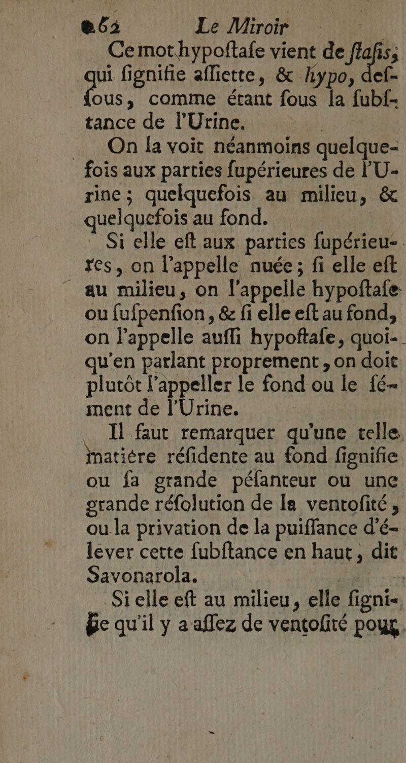 e6: Le Miroir ur Cemothypoftale vient de flafis, ge fignifie afliette, &amp; Aypo, def- ous, comme étant fous la fubf- tance de l’'Urine. __ On la voit néanmoins quelque- fois aux parties fupérieures de l'U- rine ; quelquefois au milieu, &amp; quelquefois au fond. | Si elle eft aux parties fupérieu- res, on l'appelle nuée ; fi elle eft - au milieu, on l'appelle hypoftale. ou fufpenfion, &amp; fi elle eft au fond, on l'appelle aufli hypoftafe, quoi- qu'en parlant proprement, on doit plutôt l’appeller le fond ou le {é- ment de l’Urine. Il faut remarquer qu'une telle. matiére réfidente au fond fignifie ou fa grande péfanteur ou une grande réfolution de la ventofité, ou la privation de la puiffance d’é- lever cette fubftance en haut, dit Savonarola. Fi VER Si elle eft au milieu, elle figni- Be qu'il y a affez de ventolité poux.